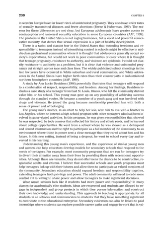 in western Europe have far lower rates of unintended pregnancy. They also have lower rates
of sexually transmitted diseases and fewer abortions (Berne & Huberman, 1999). The rea-
sons for these differences are not clear, but European adolescents have greater access to
contraception and universal sexuality education in some European countries (AAP, 1999).
The problem in the United States is not raging hormones, but a vocal and powerful conser-
vative minority that denies that sexual expression is a part of healthy development.
There is a racist and classist fear in the United States that extending freedoms and re-
sponsibility to teenagers instead of intensifying control in schools might be effective in mid-
dle-class professional communities where it is thought that adolescents generally accept so-
ciety’s expectations, but would not work in poor communities of color where it is thought
that teenage pregnancy, resistance to authority, and violence are epidemic. I would not clas-
sify resistance to authority as a problem, but it is clear that violence and unintended preg-
nancy cut straight across race and class lines. The widely publicized school shootings in the
last few years have occurred in White suburban and rural communities, and White adoles-
cents in the United States have higher birth rates than their counterparts in industrialized
northern hemisphere countries (AAP, 1999).
A study by Ann Locke Davidson (1996) powerfully illustrates that teenagers will respond
to a combination of respect, responsibility, and freedom. Among her findings, Davidson in-
cludes a case study of a teenager from East St. Louis, Illinois, who felt the community did not
value him or his school. This young man gave up on any possibility of achieving success
through the standard routes. He became a member of a youth gang and was involved with
drugs and violence. He joined the gang because membership provided him with both a
sense of power and of belonging.
The young man’s mother, in an effort to help her son, sent him to live with a brother in
Los Angeles, where he entered a high school program with other teenagers who had been in-
volved in gang-related activities. In this program, he was given responsibilities that showed
he was respected, he took courses that reflected his history and ethnic roots, and he learned
about college opportunities. He went from a school where he was viewed as a delinquent
and denied information and the right to participate as a full member of the community to an
environment where those in power sent a clear message that they cared about him and his
future. In this new setting, instead of being a dropout, he went to school every day and in-
vested in his learning.
Understanding this young man’s experience, and the experience of similar young men
and women, can help educators develop models for secondary schools that respond to the
needs of teenagers. For example, most community programs that are run for teenagers try
to divert their attention away from their lives by providing them with recreational opportu-
nities. Although these are valuable, they do not offer teens the chance to be constructive, re-
sponsible adults and citizens. I believe that successful schools and youth programs must
help teenagers link up with their futures and allow them to participate as valued members of
the community. Secondary education should expand freedom and responsibility together,
extending teenagers both privilege and power. The adult community will need to cede some
control if it is willing to share power and allow teenagers to make significant decisions.
What would schools look like if students had more power and responsibility? In many
classes for academically elite students, ideas are respected and students are allowed to en-
gage in independent and group projects in which they pursue information and construct
their own knowledge and understanding. This approach to teaching is appropriate for all
students in all schools and communicates to students that they have something significant
to contribute to the educational enterprise. Secondary education can also be linked to paid
internships where students can explore possible career paths and engage in work that is val-
230 CHAPTER 9
 