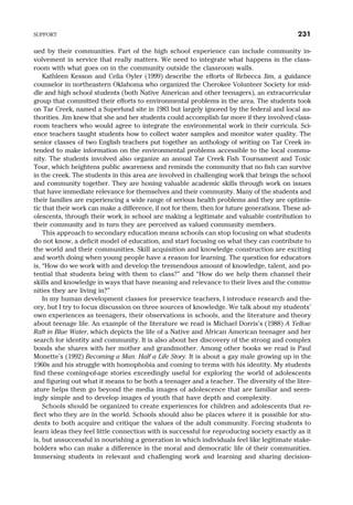 ued by their communities. Part of the high school experience can include community in-
volvement in service that really matters. We need to integrate what happens in the class-
room with what goes on in the community outside the classroom walls.
Kathleen Kesson and Celia Oyler (1999) describe the efforts of Rebecca Jim, a guidance
counselor in northeastern Oklahoma who organized the Cherokee Volunteer Society for mid-
dle and high school students (both Native American and other teenagers), an extracurricular
group that committed their efforts to environmental problems in the area. The students took
on Tar Creek, named a Superfund site in 1983 but largely ignored by the federal and local au-
thorities. Jim knew that she and her students could accomplish far more if they involved class-
room teachers who would agree to integrate the environmental work in their curricula. Sci-
ence teachers taught students how to collect water samples and monitor water quality. The
senior classes of two English teachers put together an anthology of writing on Tar Creek in-
tended to make information on the environmental problems accessible to the local commu-
nity. The students involved also organize an annual Tar Creek Fish Tournament and Toxic
Tour, which heightens public awareness and reminds the community that no fish can survive
in the creek. The students in this area are involved in challenging work that brings the school
and community together. They are honing valuable academic skills through work on issues
that have immediate relevance for themselves and their community. Many of the students and
their families are experiencing a wide range of serious health problems and they are optimis-
tic that their work can make a difference, if not for them, then for future generations. These ad-
olescents, through their work in school are making a legitimate and valuable contribution to
their community and in turn they are perceived as valued community members.
This approach to secondary education means schools can stop focusing on what students
do not know, a deficit model of education, and start focusing on what they can contribute to
the world and their communities. Skill acquisition and knowledge construction are exciting
and worth doing when young people have a reason for learning. The question for educators
is, “How do we work with and develop the tremendous amount of knowledge, talent, and po-
tential that students bring with them to class?” and “How do we help them channel their
skills and knowledge in ways that have meaning and relevance to their lives and the commu-
nities they are living in?”
In my human development classes for preservice teachers, I introduce research and the-
ory, but I try to focus discussion on three sources of knowledge. We talk about my students’
own experiences as teenagers, their observations in schools, and the literature and theory
about teenage life. An example of the literature we read is Michael Dorris’s (1988) A Yellow
Raft in Blue Water, which depicts the life of a Native and African American teenager and her
search for identity and community. It is also about her discovery of the strong and complex
bonds she shares with her mother and grandmother. Among other books we read is Paul
Monette’s (1992) Becoming a Man: Half a Life Story. It is about a gay male growing up in the
1960s and his struggle with homophobia and coming to terms with his identity. My students
find these coming-of-age stories exceedingly useful for exploring the world of adolescents
and figuring out what it means to be both a teenager and a teacher. The diversity of the liter-
ature helps them go beyond the media images of adolescence that are familiar and seem-
ingly simple and to develop images of youth that have depth and complexity.
Schools should be organized to create experiences for children and adolescents that re-
flect who they are in the world. Schools should also be places where it is possible for stu-
dents to both acquire and critique the values of the adult community. Forcing students to
learn ideas they feel little connection with is successful for reproducing society exactly as it
is, but unsuccessful in nourishing a generation in which individuals feel like legitimate stake-
holders who can make a difference in the moral and democratic life of their communities.
Immersing students in relevant and challenging work and learning and sharing decision-
SUPPORT 231
 