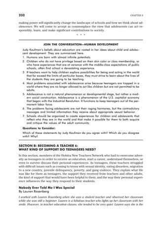 making power will significantly change the landscape of schools and how we think about ad-
olescence. We will come to accept as commonplace the view that adolescents can act re-
sponsibly, learn, and make significant contributions to society.
* * *
JOIN THE CONVERSATION—HUMAN DEVELOPMENT
Judy Kaufman’s beliefs about education are rooted in her ideas about child and adoles-
cent development. They are summarized here.
1. Humans are born with almost infinite potentials.
2. Children who do not have privilege based on their skin color or class membership, or
who have experiences that are at variance with the middle-class expectations of public
schools, often find school a devastating experience.
3. If teachers want to help children explore possibilities for being and acting in the world
that far exceed the limits of particular boxes, they must strive to learn about the lives of
the students they are going to be teaching.
4. Most problems associated with adolescence arise because teenagers are trapped in a
world where they are no longer allowed to act like children but are not permitted to be
adults.
5. Adolescence is not a natural phenomenon or developmental stage, but rather a mod-
ern social construction. Adolescence is a phenomenon of the U.S. capitalist economy
that began with the Industrial Revolution. It functions to keep teenagers out of the per-
manent labor force.
6. The problems facing adolescents are not their raging hormones, but the contradictory
messages and limited information they receive about appropriate sexual behavior.
7. Schools should be organized to create experiences for children and adolescents that
reflect who they are in the world and that make it possible for them to both acquire
and critique the values of the adult community.
Questions to Consider:
Which of these statements by Judy Kaufman do you agree with? Which do you disagree
with? Why?
SECTION B: BECOMING A TEACHER 6:
WHAT KIND OF SUPPORT DO TEENAGERS NEED?
In this section, members of the Hofstra New Teachers Network who had to overcome adver-
sity as teenagers in order to receive an education, start a career, understand themselves, or
even to survive discuss their personal experiences. As teenagers, these teachers struggled
with difficult issues such as coming to terms with sexual identity, eating disorders, migration
to a new country, juvenile delinquency, poverty, and gang violence. They explain what life
was like for them as teenagers, the support they received from teachers and other adults,
the kind of support that would have been helpful to them, and the way their personal experi-
ence influences the way they respond to their students.
Nobody Ever Told Me I Was Special
By Lauren Rosenberg
I worked with Lauren Rosenberg when she was a student teacher and observed her classroom
while she was still a beginner. Lauren is a fabulous teacher who lights up her classroom with her
smile. However, in teacher education classes, she tended to be very quiet. Lauren says she is the
232 CHAPTER 9
 