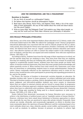JOIN THE CONVERSATION—ARE YOU A PHILOSOPHER?
Questions to Consider:
1. Do you think of yourself as a philosopher? Explain.
2. Do believe that teachers should be philosophers? Explain.
3. Read about John Dewey, Paulo Friere, and Septima Clark. Make a list of the major
ideas of each philosopher. Are any of their beliefs about the world and about educa-
tion like yours? Explain.
4. Write an essay titled “My Pedagogic Creed” that explains your ideas about people, so-
ciety and the world and how these ideas influence your philosophy of education.
John Dewey’s Philosophy of Education
John Dewey, one of the most important thinkers about education in U.S. history, made a list
of his basic beliefs back in the 1890s. He called it his “pedagogic creed.” Dewey’s progressive
educational philosophy was concerned with the need to educate people for life in a demo-
cratic society. Key concepts for Dewey were experience, freedom, community, and “habits of
mind.” He believed that there was an “organic connection between education and experi-
ence,” that effective teachers are able to connect the subject matter to the existing experi-
ence of students, and that they can expand and enrich students’ lives with new experiences
(Dewey, 1927/1954, p. 25).
According to Dewey, students learn from the full range of their experiences in school, not
just the specific thing they are studying in class. They learn from what they are studying,
how they are studying, who they are studying with, and how they are treated. In racially seg-
regated or academically tracked classes, students learn that some people are better than
others. In teacher-centered classrooms, they learn that some people possess knowledge and
others passively receive it. When teachers have total control over classrooms, even when
they are benevolent or entertaining, students learn to accept authoritarianism. During his
career, Dewey continually reflected on the experiences educators need to create for stu-
dents so they would become active participants in preserving and expanding government of,
by, and for the people.
For Dewey, the exercise of freedom in democratic societies depends on education. He
identifies freedom with “power to frame purposes” or achieve individual and social goals.
This kind of freedom requires a probing, critical, disciplined habit of mind. It includes intelli-
gence, judgment, and self-control—qualities students may never acquire in classrooms
where they are subject to external controls and are forced to remain silent. In progressive
schools that use a Deweyan approach, students engage in long-term thematic group projects
where they learn to collectively solve problems; classrooms become democratic communi-
ties where “things gain meaning by being used in a shared experience or joint action”
(Dewey, 1927/1954, p. 67; 1916, p. 263).
Dewey believed that democratic movements for human liberation were necessary to
achieve a fair distribution of political power and an “equitable system of human liberties.”
However, criticisms have been raised about limitations in Deweyan approaches to educa-
tion, especially the way they are practiced in many elite private schools. Frequently, these
schools are racially, ethnically, and economically segregated, so efforts to develop class-
room community ignore the spectrum of human difference and the continuing impact of so-
ciety’s attitudes about race, class, ethnicity, gender, social conflict, and inequality on teach-
ers as well as students. In addition, because of pressure on students to achieve high
8 CHAPTER 1
 