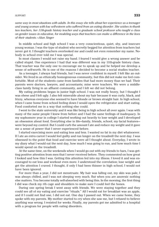 same way in most situations with adults. In this essay she tells about her experience as a teenager
and young woman with low self-esteem who suffered from an eating disorder. She wishes to thank
two teachers, her 11th-grade history teacher and a graduate school professor who taught a class
on gender issues in education, for modeling ways that teachers can make a difference in the lives
of their students.—Alan Singer
In middle school and high school I was a very conscientious, quiet, shy, and insecure
young woman. I was the type of student who secretly begged for attention from teachers but
never got it. I thought teachers overlooked me and could not even remember my name. No-
body in school ever told me I was special.
In most classes I would not raise my hand. I feared I would give a wrong answer and be
called stupid. One experience I had that was different was in my 11th-grade history class.
That teacher was the only one to encourage me to speak up and he helped me develop a
sense of self-worth. He is one of the reasons I decided to become a social studies teacher.
As a teenager, I always had friends, but I was never confident in myself. I felt like an out-
sider. We lived in an ethnically homogeneous community, but this did not make me feel com-
fortable. Most of the students came from families that had more money than we had. Their
parents were doctors, lawyers, and accountants; mine were teachers. We were a middle-
class family living in an affluent community, and I felt we did not belong.
My eating problems began in junior high school. I was not really heavy, but I thought I
was obese and I felt ugly. I also felt miserable about my hair because it was curly, black, and
frizzy, whereas everyone else seemed to have blonde or brown straight hair. In high school,
when I came home from school feeling down I would open the refrigerator and start eating.
Food comforted me in a way that nothing else could.
I went to the state university and it was like being in high school all over again. I was with
many of the same people I knew from before and I had the same feelings of inadequacy. In
my sophomore year in college I started working out heavily to lose weight and I developed
an obsession about food. Everything else in life—family, friends, school, my facial features—
were beyond my control. But I could curb the amount I ate and reduce my weight and it gave
me a sense of power that I never experienced before.
I started exercising more and eating less and less. I wanted no fat in my diet whatsoever.
If I ate an extra carrot I would feel guilty and run longer on the treadmill the next day. I was
obsessed to the point that food and exercise were all I thought about. Everyday, I wrote in
my diary what I would eat the next day, how much I was going to run, and how much time I
would spend on the treadmill.
At the same time, on the weekends when I would go out with my friends to bars, I was get-
ting positive attention from men that I never received before. They commented on how great
I looked and how thin I was. Getting this attention fed into my illness. I loved it and was en-
couraged to eat less and workout even more. I understood the correlation; lose weight and
get the attention I craved. I thought, if only I had been thinner in high school, I would not
have been ignored.
For more than a year, I did not menstruate. My hair was falling out, my skin was pale, I
was always chilled, and I was not sleeping very much. But when you are anorexic nothing
else matters. You become totally self-absorbed with being thin. In the morning, the first thing
I did was check my rib cage and shoulders to make sure I could feel the bones.
During one spring break I went away with friends. We were staying together and they
could see all of my eating and exercise “rituals.” All I would eat for breakfast was an apple,
and if I could not find one, I did not eat. One day I passed out. When we came home, they
spoke with my parents. My mother started to cry when she saw me, but I refused to believe
anything was wrong. I resisted for weeks. Finally, my parents got me admitted to a hospital
with a program for people with eating disorders.
SUPPORT 233
 