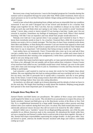Recovery was a long, hard process. I was in the hospital program for 3 months during the
summer and in out-patient therapy for years after that. While under treatment, there was so
much pressure on me to eat that I became bulimic—binge eating and throwing up. I was ill for
about 3 years.
I went to law school after graduating from college and was so miserable that my condition
worsened. It was not until I dropped out of law school and decided to be a teacher that
things came together for me. Now I am fine, but my condition is always on my mind. I still
wake up each day and think what am I going to eat today. I am careful to avoid “emotional
eating.” I never skip a meal or starve myself. If I am having a bad day, I make sure I do not
overeat in reaction. Sometimes my feelings of inadequacy come back. When I first started
teaching, I felt like I was an impostor and was afraid that people would discover it.
Nobody ever told me I was special when I was younger and I needed to hear it. Now I
know that everybody needs to hear it. As a teacher, I learned that a little bit of personal at-
tention can mean a lot to a lonely teenager. The first day of class I have students write down
their likes and dislikes, so that during the semester I can use stories that appeal to them and
their interests. I do my best to get them to speak and to let everyone know that I think what
they have to say is important. I tell students that being wrong is really not a big deal.
I put smiley faces on homework. I have 17-year-olds who come up to me and ask if they
can get a smiley face. If a student has not shown up in class for a while and comes back or
hands in homework after missing a few assignments, I write them a personal note saying its
great to see you doing your work.
I now realize that many teachers ignore quiet girls, so I pay special attention to them. I no-
tice them a lot, although I do not usually call on them unless they volunteer. I know if some
of my teachers had called on me, I probably would have cried. Instead, I go over to the quiet
ones after class and encourage them to join in. Sometimes it works and they become more
willing to participate.
Last semester, a girl wanted to read me an essay she wrote for her English class about
bulimia. She was signaling that she had an eating problem and was reaching out to me. I told
her my story, was able to persuade her to speak with a counselor, and she is now getting
help. In the future, I want to help young women deal with self-esteem issues so they can ad-
dress their feelings before they turn into eating disorders.
As teachers, we often get caught up in lesson planning and the details of what we have to
do the next day. We forget that teaching is really about the students. Helping young people
feel special is the most important part of teaching for me.
A Couple Since They Were 14
Samuel Charles and Ruth Santos are pseudonyms. The authors of these essays were inner-city
youth targeted for failure in our society. They decided to use pseudonyms to respect the privacy of
family members. Samuel and Ruth grew up in the Baychester section of the Bronx in New York
City. It is a neighborhood dominated by a large public housing project where poverty and drug-
related crime were endemic during their teen years. In school, they both resisted placement in ac-
ademically advanced classes because they did not want to be teased by the other children.
Samuel’s father was a “numbers” runner for an illegal gambling operation, one of the few jobs
available for an African American male in his community. He abandoned the family while Sam-
uel was a young boy and Samuel’s mother had to work two jobs to keep them together. Because of
this, Samuel had major responsibilities supervising his younger brother. As they grew older, Sam-
uel turned to sports, whereas his brother became involved with drugs and violence, eventually
ending up in jail.
234 CHAPTER 9
 