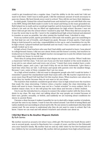 could to get transferred into a regular class. I had the ability to do the work but I did not
want to be there. Until I was in ninth grade, I did the minimum amount of work necessary to
pass my classes. My best friends never went to school. They still do not have their diplomas.
In ninth grade, I joined the school baseball team and started to go out with Ruth who was
in the 9SPE. Being with Ruth made it cooler to be smart and being on the team grounded me.
Ruth helped me in math and we would get together and do homework. I was still absent from
school a lot and cut the day we filled out applications for high school. Because I was not
there I did not get into the school where I wanted to play ball. When they did not accept me,
it was the worst day in my life. I went to the neighborhood high school instead and planned
to transfer as soon as possible, but after joining the football team, I decided to stay.
From my earliest youth, sports provided me with male role models, gave me something to
do that kept me out of trouble, and shaped my goals. Because of team sports, I had some-
thing to look forward to each day, responsibilities to live up to, and a foundation for my life.
In high school, I played football and baseball and ran track. I was a starter and a captain so
people looked up to me.
In high school, I had teachers who saw that I had ability and wanted to learn. I was placed
in college-bound classes. I did not care about Arista and the honor’s society, but teachers in-
troduced me to these things. My English teacher encouraged me to join the debate team and
even called my house to recruit me.
Their idea of caring about students is what shapes me now as a teacher. When I walk into
a classroom I tell the class, “I do not care if you are the best student or the worst student, it
is my job to care about each and every one of you.” I insist that every student have a note-
book binder, paper, and a pen. I get mad if they do not do their homework. I give them a
hard time when they are late. I call home and speak with parents over the smallest things.
Because I care, some of them complain that I am too mean.
As a high school student, I did not want to disappoint people who felt I could do better. I
remember I passed the standardized math final exam with a 68. My teacher expected me to
score more than 90 and I felt bad that I let this teacher down. When teachers care about stu-
dents they try harder because they do not want to let you down.
The teachers that students considered good when I was in high school were the teachers
that made the class interesting. I believe when a teacher makes the class interesting, stu-
dents will want to learn. Someone may not be a “rocket scientist” in every subject, but if a
student enjoys class, he or she will grasp the main ideas and become a better student.
I try to use the introduction to a lesson to connect the subject matter with the lives of stu-
dents in my class. We may start out talking about the way people are treated because of
their race, gender, sexuality, or beliefs, and suddenly we are learning about conditions for
slaves in ancient Rome.
I became a dean because it makes it possible for me to deal with a larger number of students,
not just the ones in my classes. I want to turn the school around. I am tired of seeing Black and
Latino students not succeeding in school and in life. No one seems to understand why these kids
cannot read. No one seems to understand why they do not want to come to school. But I do
know. I know we can read and will attend if teachers and schools care about us.
I Did Not Want to Be Another Hispanic Statistic
By Ruth Santos
My mother moved us around a lot when I was a little girl. We lived in the South Bronx until I
was in second grade, moved to Baychester for a couple of years, and then to the Edenwald
area near Samuel’s family. My mother had me and my older sister by her first husband and
two children by her second husband. My mother did not graduate from high school because
236 CHAPTER 9
 