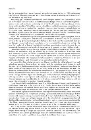 she got pregnant with my sister. However, when she was older, she got her GED and an asso-
ciate’s degree. Most of the time we were on welfare or had social security and veterans bene-
fits because of my stepfather.
As a young girl I was really embarrassed about being on welfare. The kids in school made
fun of you if you were on welfare or had to use food stamps. From as early as kindergarten I
wanted to do well and make something out of my life. I wanted to be important, a profes-
sional with a good job. When I first started school I was sent to the resource room with other
kids for special help in reading. But I was faster than everyone else and eventually I was put
in a regular class. I was always a good math student, but I am not sure why. I remember that
when I was in kindergarten the teacher gave me a math game and I loved it. I must have been
lucky to have elementary school teachers with solid math backgrounds.
When I did well in seventh grade, they put me in the 8SPE class (special program enrich-
ment), but like Samuel, I was embarrassed and did not do that well. I did not fail, but I was
never in the top group. In ninth grade, I started to do well. It was the love of math that got
me through. I found high school easy. I was never concerned if teachers were boring. I fig-
ured they had a job to do and I had a job to do. I just went to class, took notes, and did my
homework. I got exceptional grades; I was always a 90 student, because I did my work.
I was always a quiet person and kept mostly to myself. I cannot think of any teachers who
reached out specially to help me before I got to college. My motivation to succeed came
from inside me. I joined the debate team because I wanted to compete against Samuel and
his school. The mock trial coach sought me out for the team but I quit because there were
students on the team who made fun of me because I was so nervous. When one of the cool
kids laughed at me, I quit. The coach never came after me to find out why.
My older sister had a baby when she was 14 years old. But she still graduated from high
school and went to a 2-year college. My mother and the rest of our family helped her pull
through. Luckily, I did not get pregnant, even though Samuel and I had unprotected sex. We
had a lot of free time together and did not really know what we were doing. We tried con-
doms and other methods but we were not always careful. If I got pregnant in high school, my
mother would have wanted me to have an abortion, but I think I would have kept it like my
sister. I always believed if you were dealt it, you could deal with it. I finally did get pregnant
with my son when I was eighteen and a freshman in college. I was frightened it would de-
stroy my dreams, but I would not let it. I took off one semester but then continued with my
plans. I did not want to be another Hispanic statistic.
I experimented with alcohol when I was 12 or 13 but I stopped. Samuel and I managed to
avoid drugs. I saw what it did to people in my family. Samuel was an athlete so he looked
down on drug use and alcohol. Samuel and I were together so we were able to resist peer
pressure to use drugs. We supported each other and protected each other.
I probably am a pretty traditional teacher. The big difference in what I do is that many math
teachers make things too complicated by using sophisticated mathematical language that in-
terferes with student learning. I always try to teach in ways that students will understand. As a
math teacher, I could have a higher paying job in the suburbs but I always promised myself
that I would return to the city. I feel an obligation to give back to young people growing up like
I did. Money was never the most important thing for me. I feel I could have done anything I
wanted to do, but I decided to become a math teacher in the city to make a difference.
A lot of my students remind me of myself, especially the girls. I am not sure if I do the best
job for them. I am a very private person. I do not like people to pry into my life and I try to
respect their privacy. I always feel I could do better as a teacher. The students say I am
good, but I do not feel I am good enough. There are still students I do not reach and I cannot
make them love math. I want to do more; I just do not know how to yet.
* * *
SUPPORT 237
 