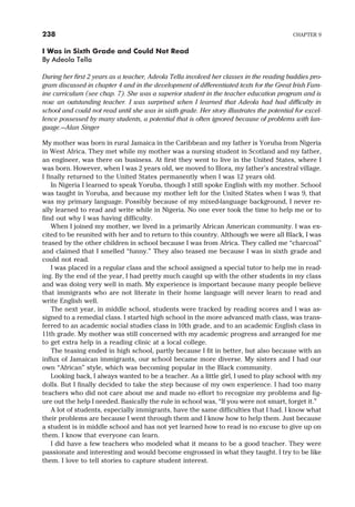 I Was in Sixth Grade and Could Not Read
By Adeola Tella
During her first 2 years as a teacher, Adeola Tella involved her classes in the reading buddies pro-
gram discussed in chapter 4 and in the development of differentiated texts for the Great Irish Fam-
ine curriculum (see chap. 7). She was a superior student in the teacher education program and is
now an outstanding teacher. I was surprised when I learned that Adeola had had difficulty in
school and could not read until she was in sixth grade. Her story illustrates the potential for excel-
lence possessed by many students, a potential that is often ignored because of problems with lan-
guage.—Alan Singer
My mother was born in rural Jamaica in the Caribbean and my father is Yoruba from Nigeria
in West Africa. They met while my mother was a nursing student in Scotland and my father,
an engineer, was there on business. At first they went to live in the United States, where I
was born. However, when I was 2 years old, we moved to Illora, my father’s ancestral village.
I finally returned to the United States permanently when I was 12 years old.
In Nigeria I learned to speak Yoruba, though I still spoke English with my mother. School
was taught in Yoruba, and because my mother left for the United States when I was 9, that
was my primary language. Possibly because of my mixed-language background, I never re-
ally learned to read and write while in Nigeria. No one ever took the time to help me or to
find out why I was having difficulty.
When I joined my mother, we lived in a primarily African American community. I was ex-
cited to be reunited with her and to return to this country. Although we were all Black, I was
teased by the other children in school because I was from Africa. They called me “charcoal”
and claimed that I smelled “funny.” They also teased me because I was in sixth grade and
could not read.
I was placed in a regular class and the school assigned a special tutor to help me in read-
ing. By the end of the year, I had pretty much caught up with the other students in my class
and was doing very well in math. My experience is important because many people believe
that immigrants who are not literate in their home language will never learn to read and
write English well.
The next year, in middle school, students were tracked by reading scores and I was as-
signed to a remedial class. I started high school in the more advanced math class, was trans-
ferred to an academic social studies class in 10th grade, and to an academic English class in
11th grade. My mother was still concerned with my academic progress and arranged for me
to get extra help in a reading clinic at a local college.
The teasing ended in high school, partly because I fit in better, but also because with an
influx of Jamaican immigrants, our school became more diverse. My sisters and I had our
own “African” style, which was becoming popular in the Black community.
Looking back, I always wanted to be a teacher. As a little girl, I used to play school with my
dolls. But I finally decided to take the step because of my own experience. I had too many
teachers who did not care about me and made no effort to recognize my problems and fig-
ure out the help I needed. Basically the rule in school was, “If you were not smart, forget it.”
A lot of students, especially immigrants, have the same difficulties that I had. I know what
their problems are because I went through them and I know how to help them. Just because
a student is in middle school and has not yet learned how to read is no excuse to give up on
them. I know that everyone can learn.
I did have a few teachers who modeled what it means to be a good teacher. They were
passionate and interesting and would become engrossed in what they taught. I try to be like
them. I love to tell stories to capture student interest.
238 CHAPTER 9
 