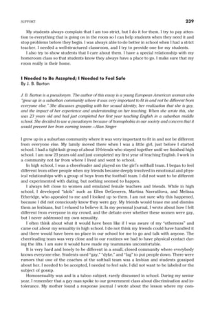 My students always complain that I am too strict, but I do it for them. I try to pay atten-
tion to everything that is going on in the room so I can help students when they need it and
stop problems before they begin. I was always able to do better in school when I had a strict
teacher. I needed a well-structured classroom, and I try to provide one for my students.
I also try to show students that I care about them. I have a special relationship with my
homeroom class so that students know they always have a place to go. I make sure that my
room really is their home.
I Needed to Be Accepted; I Needed to Feel Safe
By J. B. Barton
J. B. Barton is a pseudonym. The author of this essay is a young European American woman who
“grew up in a suburban community where it was very important to fit in and not be different from
everyone else.” She discusses grappling with her sexual identity, her realization that she is gay,
and the impact of her experience and understanding on her teaching. When she wrote this, she
was 23 years old and had just completed her first year teaching English in a suburban middle
school. She decided to use a pseudonym because of homophobia in our society and concern that it
would prevent her from earning tenure.—Alan Singer
I grew up in a suburban community where it was very important to fit in and not be different
from everyone else. My family moved there when I was a little girl, just before I started
school. I had a tight-knit group of about 10 friends who stayed together until we finished high
school. I am now 23 years old and just completed my first year of teaching English. I work in
a community not far from where I lived and went to school.
In high school, I was a cheerleader and played on the girl’s softball team. I began to feel
different from other people when my friends became deeply involved in emotional and phys-
ical relationships with a group of boys from the football team. I did not want to be different
and experimented with dating, but nothing seemed to happen.
I always felt close to women and emulated female teachers and friends. While in high
school, I developed “idols” such as Ellen DeGeneres, Martina Navratilova, and Melissa
Etheridge, who appealed to me and I looked up to them. I am not sure why this happened,
because I did not consciously know they were gay. My friends would tease me and dismiss
them as lesbians, but I refused to believe it. In my personal journal, I wrote about how I felt
different from everyone in my crowd, and the debate over whether these women were gay,
but I never addressed my own sexuality.
I often think about what it would have been like if I was aware of my “otherness” and
came out about my sexuality in high school. I do not think my friends could have handled it
and there would have been no place in our school for me to go and talk with anyone. The
cheerleading team was very close and in our routines we had to have physical contact dur-
ing the lifts. I am sure it would have made my teammates uncomfortable.
It is very hard and lonely to be different in a small, closed community where everybody
knows everyone else. Students used “gay,” “dyke,” and “fag” to put people down. There were
rumors that one of the coaches of the softball team was a lesbian and students gossiped
about her. I needed to be accepted, I needed to feel safe. I did not want to be labeled or the
subject of gossip.
Homosexuality was and is a taboo subject, rarely discussed in school. During my senior
year, I remember that a gay man spoke to our government class about discrimination and in-
tolerance. My mother found a response journal I wrote about the lesson where my com-
SUPPORT 239
 