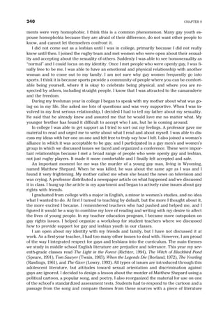ments were very homophobic. I think this is a common phenomenon. Many gay youth es-
pouse homophobia because they are afraid of their difference, do not want other people to
know, and cannot let themselves confront it.
I did not come out as a lesbian until I was in college, primarily because I did not really
know until then. I joined the rugby team and met women who were open about their sexual-
ity and accepting about the sexuality of others. Suddenly I was able to see homosexuality as
“normal” and I could focus on my identity. Once I met people who were openly gay, I was fi-
nally free to be me. I was able to have an emotional and physical relationship with another
woman and to come out to my family. I am not sure why gay women frequently go into
sports. I think it is because sports provide a community of people where you can be comfort-
able being yourself, where it is okay to celebrate being physical, and where you are re-
spected by others, including straight people. I know that I was attracted to the camaraderie
and the freedom.
During my freshman year in college I began to speak with my mother about what was go-
ing on in my life. She asked me lots of questions and was very supportive. When I was in-
volved in my first serious relationship, I decided I had to tell my father about my sexuality.
He said that he already knew and assured me that he would love me no matter what. My
younger brother has found it difficult to accept who I am, but he is coming around.
In college I was able to get support as I tried to sort out my feelings. A professor gave me
material to read and urged me to write about what I read and about myself. I was able to dis-
cuss my ideas with her one on one and felt free to truly say how I felt. I also joined a woman’s
alliance in which it was acceptable to be gay, and I participated in a gay men’s and women’s
group in which we discussed issues we faced and organized a conference. These were impor-
tant relationships because I met a broad range of people who were openly gay and lesbian,
not just rugby players. It made it more comfortable and I finally felt accepted and safe.
An important moment for me was the murder of a young gay man, living in Wyoming,
named Matthew Shepard. When he was killed, he was about the same age as I was and I
found it very frightening. My mother called me when she heard the news on television and
was crying. A professor distributed a newspaper article on what happened and we discussed
it in class. I hung up the article in my apartment and began to actively raise issues about gay
rights with friends.
I graduated from college with a major in English, a minor in women’s studies, and no idea
what I wanted to do. At first I turned to teaching by default, but the more I thought about it,
the more excited I became. I remembered teachers who had pushed and helped me, and I
figured it would be a way to combine my love of reading and writing with my desire to affect
the lives of young people. In my teacher education program, I became more outspoken on
gay rights issues. I helped organize a workshop for student teachers where we discussed
how to provide support for gay and lesbian youth in our classes.
I am open about my identity with my friends and family, but I have not discussed it at
work. As a first-year teacher, I had too many other issues to deal with. However, I am proud
of the way I integrated respect for gays and lesbians into the curriculum. The main themes
we study in middle school English literature are prejudice and tolerance. This year my sev-
enth-grade classes read The Light in the Forest (Richter, 1994), The Witch of Blackbird Pond
(Speare, 1991), Tom Sawyer (Twain, 1983), When the Legends Die (Borland, 1972), The Yearling
(Rawlings, 1961), and The Giver (Lowry, 1993). All types of issues are introduced through this
adolescent literature, but attitudes toward sexual orientation and discrimination against
gays are ignored. I decided to design a lesson about the murder of Matthew Shepard using a
political cartoon, a popular song, and poetry. I also reorganized the material for use on one
of the school’s standardized assessment tests. Students had to respond to the cartoon and a
passage from the song and compare themes from these sources with a piece of literature
240 CHAPTER 9
 
