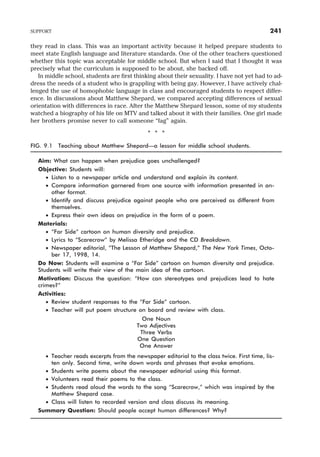 they read in class. This was an important activity because it helped prepare students to
meet state English language and literature standards. One of the other teachers questioned
whether this topic was acceptable for middle school. But when I said that I thought it was
precisely what the curriculum is supposed to be about, she backed off.
In middle school, students are first thinking about their sexuality. I have not yet had to ad-
dress the needs of a student who is grappling with being gay. However, I have actively chal-
lenged the use of homophobic language in class and encouraged students to respect differ-
ence. In discussions about Matthew Shepard, we compared accepting differences of sexual
orientation with differences in race. After the Matthew Shepard lesson, some of my students
watched a biography of his life on MTV and talked about it with their families. One girl made
her brothers promise never to call someone “fag” again.
* * *
FIG. 9.1 Teaching about Matthew Shepard—a lesson for middle school students.
Aim: What can happen when prejudice goes unchallenged?
Objective: Students will:
· Listen to a newspaper article and understand and explain its content.
· Compare information garnered from one source with information presented in an-
other format.
· Identify and discuss prejudice against people who are perceived as different from
themselves.
· Express their own ideas on prejudice in the form of a poem.
Materials:
· “Far Side” cartoon on human diversity and prejudice.
· Lyrics to “Scarecrow” by Melissa Etheridge and the CD Breakdown.
· Newspaper editorial, “The Lesson of Matthew Shepard,” The New York Times, Octo-
ber 17, 1998, 14.
Do Now: Students will examine a “Far Side” cartoon on human diversity and prejudice.
Students will write their view of the main idea of the cartoon.
Motivation: Discuss the question: “How can stereotypes and prejudices lead to hate
crimes?”
Activities:
· Review student responses to the “Far Side” cartoon.
· Teacher will put poem structure on board and review with class.
One Noun
Two Adjectives
Three Verbs
One Question
One Answer
· Teacher reads excerpts from the newspaper editorial to the class twice. First time, lis-
ten only. Second time, write down words and phrases that evoke emotions.
· Students write poems about the newspaper editorial using this format.
· Volunteers read their poems to the class.
· Students read aloud the words to the song “Scarecrow,” which was inspired by the
Matthew Shepard case.
· Class will listen to recorded version and class discuss its meaning.
Summary Question: Should people accept human differences? Why?
SUPPORT 241
 