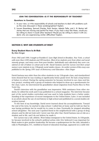 JOIN THE CONVERSATION—IS IT THE RESPONSIBILITY OF TEACHERS?
Questions to Consider:
1. In your view, is it the responsibility of schools and teachers to deal with problems such
as the ones discussed in these autobiographies? Explain.
2. Lauren Rosenberg, Samuel Charles, Ruth Santos, Adeola Tella, and J. B. Barton tell
stories that are moving and painful for them. If you had a story like these, would you
be willing to share it would other teachers? Would you be willing to share it with stu-
dents who are experiencing similar difficulties? Explain.
SECTION C: WHY ARE STUDENTS AT RISK?
Every Student Here Is At Risk
By Alan Singer
From 1982 until 1990, I taught at Franklin K. Lane High School in Brooklyn, New York, a school
with more than 4,000 students and 300 teachers. Most of my students were from ethnic and racial
minority groups, and many were from poor families. Individually and collectively they were con-
sidered at risk of failure in school and in life. David Santana and Eric Larson (not their actual
names) were students in my 11th-grade social studies classes. An earlier version of this essay was
published in the Spring 1991 issue of Democracy and Education.—Alan Singer
David Santana was older than the other students in my 11th-grade class, and standardized
tests showed that he was reading at significantly below grade level. He had a long history
of failure in school. During the spring semester he became involved in our class oral his-
tory project, working with a group of students who helped to draw up a questionnaire for
the class. Later, he interviewed his grandfather about migration from Puerto Rico to New
York City.
David’s interview with his grandfather was impressive. With assistance from other stu-
dents, he edited his work and it was published in a school magazine. The interview became
part of the social studies curriculum and was used to help students have a better under-
standing of the experience of recent immigrants to the United States. Later, it was included
in an article about the use of oral history in high school and published in a social studies ed-
ucation journal.
To the best of my knowledge, David never learned about his accomplishments. Toward
the end of the term, he started to skip school. I called him at home and he told me that he
was having problems but he would try to come to class. Eventually he stopped attending
school altogether. The next year I spotted David in the neighborhood with a group of drug
abusers and he did not look well. I never saw him after that. David Santana was at risk as a
student and in life, and I do not believe he made it.
Eric Larson was a tall, athletic, West Indian immigrant to the United States. In 11th-grade,
he became involved in the school’s political action club. Eric believed it was important for
Black males to give positive leadership. He became a spokesperson for the club, attended a
rally in Washington, D.C., testified at board of education hearings, appeared on a cable tele-
242 CHAPTER 9
 