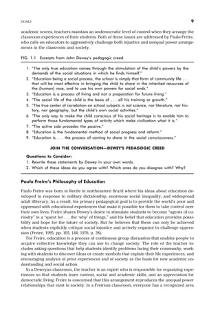 academic scores, teachers maintain an undemocratic level of control when they arrange the
classroom experiences of their students. Both of these issues are addressed by Paulo Freire,
who calls on educators to aggressively challenge both injustice and unequal power arrange-
ments in the classroom and society.
FIG. 1.1 Excerpts from John Dewey’s pedagogic creed.
1. “The only true education comes through the stimulation of the child’s powers by the
demands of the social situations in which he finds himself.”
2. “Education being a social process, the school is simply that form of community life . . .
that will be most effective in bringing the child to share in the inherited resources of
the (human) race, and to use his own powers for social ends.”
3. “Education is a process of living and not a preparation for future living.”
4. “The social life of the child is the basis of . . . all his training or growth.”
5. “The true center of correlation on school subjects is not science, nor literature, nor his-
tory, nor geography, but the child’s own social activities.”
6. “The only way to make the child conscious of his social heritage is to enable him to
perform those fundamental types of activity which make civilization what it is.”
7. “The active side precedes the passive.”
8. “Education is the fundamental method of social progress and reform.”
9. “Education is . . . the process of coming to share in the social consciousness.”
JOIN THE CONVERSATION—DEWEY’S PEDAGOGIC CREED
Questions to Consider:
1. Rewrite these statements by Dewey in your own words.
2. Which of these ideas do you agree with? Which ones do you disagree with? Why?
Paulo Freire’s Philosophy of Education
Paulo Freire was born in Recife in northeastern Brazil where his ideas about education de-
veloped in response to military dictatorship, enormous social inequality, and widespread
adult illiteracy. As a result, his primary pedagogical goal is to provide the world’s poor and
oppressed with educational experiences that make it possible for them to take control over
their own lives. Freire shares Dewey’s desire to stimulate students to become “agents of cu-
riosity” in a “quest for . . . the ‘why’ of things,” and his belief that education provides possi-
bility and hope for the future of society. But he believes that these can only be achieved
when students explicitly critique social injustice and actively organize to challenge oppres-
sion (Freire, 1995, pp. 105, 144; 1970, p. 28).
For Freire, education is a process of continuous group discussion that enables people to
acquire collective knowledge they can use to change society. The role of the teacher in-
cludes asking questions that help students identify problems facing their community, work-
ing with students to discover ideas or create symbols that explain their life experiences, and
encouraging analysis of prior experiences and of society as the basis for new academic un-
derstanding and social action.
In a Deweyan classroom, the teacher is an expert who is responsible for organizing expe-
riences so that students learn content, social and academic skills, and an appreciation for
democratic living. Freire is concerned that this arrangement reproduces the unequal power
relationships that exist in society. In a Freirean classroom, everyone has a recognized area
GOALS 9
 