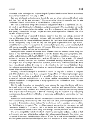 vision talk show, and organized students to participate in activities when Nelson Mandela of
South Africa visited New York City in 1990.
Eric was intelligent and outspoken, though he was not always responsible about tasks
and time (after all, he was a teenager). We met with his guidance counselor and he was
transferred into an honors class in the second half of 11th-grade.
Eric was an only child living with his mother and grandmother in an apartment on a sta-
ble block in a predominately working-class and poor community. One morning on his way to
school, Eric was arrested when the police ran a drug enforcement sweep on his block. He
was quickly released and no legal charges were ever made against him. However, the affair
left Eric extremely bitter.
As the school year progressed, it became apparent that Eric was failing a number of
courses. His soccer team coach and I both met with him and tried to keep Eric focused on
school. Eventually, he passed all of his subjects and the coach was able to get him a summer
job at a sleep-away camp out of the city. The next year he graduated from high school,
joined the Navy, and moved away from the community for good. Eric Larson was at risk, but
with strong support he was able to make it through a difficult school year and summer, grad-
uate from high school, and get his life organized.
In neighborhoods like the one where David and Eric lived and went to school, every stu-
dent is at risk. Daily life places them at risk of poverty, disease, drug abuse, pregnancy, crim-
inality, and victimization. Herbert Kohl (1994) believes that these conditions contribute to re-
sistance to learning by students who experience life and school as a series of irrational
conditions, arbitrary demands, and injustices. In her book, Framing Dropouts (1991), Michelle
Fine argues that many high schools use boredom, humiliation, and bureaucracy to drive
these students out, and that dropping out of school is often the only choice that allows them
to retain any sense of dignity. Strategies that are supposed to make students learn often only
insure that they do not learn.
Deciding to resist learning or to drop out of school are only part of a series of complex
and difficult choices that face these teenagers. The problem of redirecting teenagers goes
far beyond the confines of a school. It is a problem of our society as a whole, how it is
structured, and what kind of future it is prepared to offer young people. But despite the
broader dimensions of the problems, it is my experience that teachers can affect the lives
of their students.
I try to make it possible for students to enjoy learning by connecting topics with their
lives, such as the oral history project David Santana completed with his grandfather. I do not
mean just entertaining students. A lot of the pleasure people experience in learning comes
when they master something that is difficult, something they did not think they were going
to understand. Suddenly the world is less of a mystery, and they have a sense that they can
control it.
For schools to be successful, teachers must establish communities where students have a
sense of ownership, of relationship with adults and each other, of creating shared expectan-
cies, and of democratic decision making. Our students are part of an unjust world in which
they feel they have no control. They need fairness and a sense that they are respected and
can make a difference. Eric Larson’s role as an activist and his ability to give leadership to
other students were crucial in sustaining him during a difficult period of his life.
One of the things I like best about school, when I was a youngster and as a teacher, is that
in September you have a blank slate and can start all over again. No matter how poorly you
performed in the past, you get another chance. Within the at risk student population there
are teenagers who have decided they want direction. They want to learn. Their situation has
SUPPORT 243
 