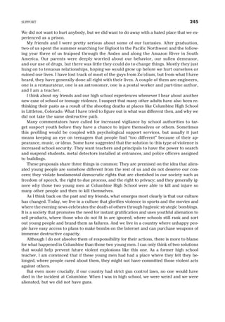 We did not want to hurt anybody, but we did want to do away with a hated place that we ex-
perienced as a prison.
My friends and I were pretty serious about some of our fantasies. After graduation,
two of us spent the summer searching for Bigfoot in the Pacific Northwest and the follow-
ing year three of us traipsed through the Andes and along the Amazon River in South
America. Our parents were deeply worried about our behavior, our sullen demeanor,
and our use of drugs, but there was little they could do to change things. Mostly they just
hung on to tenuous relationships, hoping we would grow up before we hurt ourselves or
ruined our lives. I have lost track of most of the guys from Zo’olium, but from what I have
heard, they have generally done all right with their lives. A couple of them are engineers,
one is a restaurateur, one is an astronomer, one is a postal worker and part-time author,
and I am a teacher.
I think about my friends and our high school experiences whenever I hear about another
new case of school or teenage violence. I suspect that many other adults have also been re-
thinking their pasts as a result of the shooting deaths at places like Columbine High School
in Littleton, Colorado. What I have tried to figure out is what was different then, and why we
did not take the same destructive path.
Many commentators have called for increased vigilance by school authorities to tar-
get suspect youth before they have a chance to injure themselves or others. Sometimes
this profiling would be coupled with psychological support services, but usually it just
means keeping an eye on teenagers that people find “too different” because of their ap-
pearance, music, or ideas. Some have suggested that the solution to this type of violence is
increased school security. They want teachers and principals to have the power to search
and suspend students, metal detectors installed at entrances, and police officers assigned
to buildings.
These proposals share three things in common: They are premised on the idea that alien-
ated young people are somehow different from the rest of us and do not deserve our con-
cern; they violate fundamental democratic rights that are cherished in our society such as
freedom of speech, the right to due process, and the right to privacy; and they generally ig-
nore why those two young men at Columbine High School were able to kill and injure so
many other people and then to kill themselves.
As I think back on the past and my friends, what emerges most clearly is that our culture
has changed. Today, we live in a culture that glorifies violence in sports and the movies and
where the evening news celebrates the death of others through hygienic strategic bombings.
It is a society that promotes the need for instant gratification and uses youthful alienation to
sell products, where those who do not fit in are ignored, where schools still rank and sort
out young people and brand them as failures. And we live in a country where unhappy peo-
ple have easy access to plans to make bombs on the Internet and can purchase weapons of
immense destructive capacity.
Although I do not absolve them of responsibility for their actions, there is more to blame
for what happened in Columbine than those two young men. I can only think of two solutions
that would help prevent future violent explosions like this one. As a former high school
teacher, I am convinced that if these young men had had a place where they felt they be-
longed, where people cared about them, they might not have committed those violent acts
against others.
But even more crucially, if our country had strict gun control laws, no one would have
died in the incident at Columbine. When I was in high school, we were weird and we were
alienated, but we did not have guns.
SUPPORT 245
 