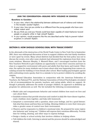 JOIN THE CONVERSATION—DEALING WITH VIOLENCE IN SCHOOLS
Questions to Consider:
1. In your view, what is the relationship between adolescent acts of violence and violence
in the broader society? Explain.
2. In your view, how are you similar to or different from the young people who have com-
mitted violent acts?
3. Do you think you and your friends could have been capable of violent behavior toward
people or property while in high school? Explain.
4. In your opinion, would programs like the one described earlier help to prevent violent
eruptions in schools? Explain.
SECTION E: HOW SHOULD SCHOOLS DEAL WITH TRAGIC EVENTS?
In the aftermath of the destruction of the World Trade Center in New York City in September
2001, there was widespread discussion of how to support children who lost family members
or were upset by events. Many school districts had decided that the best policy was not to
discuss the events, even after some students had witnessed the explosions from their class-
room windows. Maureen Murphy, S. Maxwell Hines, and I encouraged teachers from the
New Teachers Network to give students an opportunity to voice their concerns and fears in
class in a supportive environment with peers and adults that they knew and trusted. Other-
wise, the option for many students was to learn about what was happening from rumors cir-
culating around the building or from friends after school. Most leading psychologists agreed
with confronting events openly, that it is a mistake to try to protect children by avoiding dis-
cussion.
The National Education Association in conjunction with the American Federation of
Teachers, the National PTA, and the National Association of School Psychologists circulated
a list of recommendations for parents, teachers, and caring adults, which we support. Al-
though it primarily addresses the needs of younger children, its approach is definitely ap-
propriate for adolescents as well. The list included the following recommendations:
· Model calm and compassionate behavior and remind children how much we love and
care about them.
· Establish routines that provide structure and comfort in daily life—have dinner together,
read a bedtime story together, and help with homework.
· Jumpstart a conversation with a question, share your feelings, and be a good listener.
Ask what they know and how they are feeling. Allowing children to voice their views pro-
vides a greater sense of control over their environment.
· Observe and be responsive to children’s emotional state. Be prepared for some regres-
sive behavior and “acting out.” Children will express their emotions differently. Provide
time for writing, drawing, and other ways to express feelings.
· Design a family or school activity that involves children in helping others.
· Tell children the truth. Grieving is natural and the process should be acknowledged and
shared.
SUPPORT 247
 