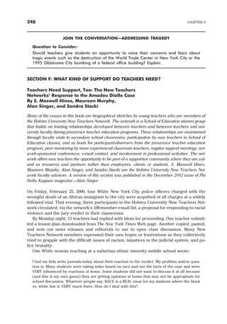 JOIN THE CONVERSATION—ADDRESSING TRAGEDY
Question to Consider:
Should teachers give students an opportunity to voice their concerns and fears about
tragic events such as the destruction of the World Trade Center in New York City or the
1995 Oklahoma City bombing of a federal office building? Explain.
SECTION F: WHAT KIND OF SUPPORT DO TEACHERS NEED?
Teachers Need Support, Too: The New Teachers
Networks’ Response to the Amadou Diallo Case
By S. Maxwell Hines, Maureen Murphy,
Alan Singer, and Sandra Stacki
Many of the essays in this book are biographical sketches by young teachers who are members of
the Hofstra University New Teachers Network. The network is a School of Education alumni group
that builds on trusting relationships developed between teachers and between teachers and uni-
versity faculty during preservice teacher education programs. These relationships are maintained
through faculty visits to secondary school classrooms; participation by new teachers in School of
Education classes; and as hosts for participant-observers from the preservice teacher education
program, peer mentoring by more experienced classroom teachers, regular support meetings, net-
work-sponsored conferences, e-mail contact, and involvement in professional activities. The net-
work offers new teachers the opportunity to be part of a supportive community where they are val-
ued as resources and partners rather than employees, clients or students. S. Maxwell Hines,
Maureen Murphy, Alan Singer, and Sandra Stacki are the Hofstra University New Teachers Net-
work faculty advisors. A version of this section was published in the December 2002 issue of Phi
Delta Kappan magazine.—Alan Singer
On Friday, February 25, 2000, four White New York City police officers charged with the
wrongful death of an African immigrant to the city were acquitted of all charges at a widely
followed trial. That evening, three participants in the Hofstra University New Teachers Net-
work circulated, via the network’s 100-member e-mail list, a proposal for responding to racial
violence and the jury verdict in their classrooms.
By Monday night, 13 teachers had replied with ideas for proceeding. One teacher submit-
ted a lesson plan downloaded from The New York Times Web page. Another copied, pasted,
and sent out news releases and editorials to use to open class discussion. Many New
Teachers Network members expressed their own hopes or frustrations as they collectively
tried to grapple with the difficult issues of racism, injustices in the judicial system, and po-
lice brutality.
One White woman teaching at a suburban ethnic minority middle school wrote:
I had my kids write journals today about their reaction to the verdict. My problem and/or ques-
tion is: Many students were taking sides based on race and not the facts of the case and were
VERY influenced by reactions at home. Some students did not want to discuss it at all because
(and this is my own guess) they are getting opinions at home that may not be appropriate for
school discussion. Whatever people say, RACE is a REAL issue for my students where the black
vs. white line is VERY much there. How do I deal with this?
248 CHAPTER 9
 