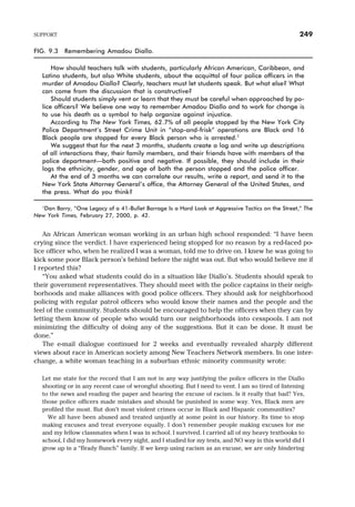 An African American woman working in an urban high school responded: “I have been
crying since the verdict. I have experienced being stopped for no reason by a red-faced po-
lice officer who, when he realized I was a woman, told me to drive on. I knew he was going to
kick some poor Black person’s behind before the night was out. But who would believe me if
I reported this?
“You asked what students could do in a situation like Diallo’s. Students should speak to
their government representatives. They should meet with the police captains in their neigh-
borhoods and make alliances with good police officers. They should ask for neighborhood
policing with regular patrol officers who would know their names and the people and the
feel of the community. Students should be encouraged to help the officers when they can by
letting them know of people who would turn our neighborhoods into cesspools. I am not
minimizing the difficulty of doing any of the suggestions. But it can be done. It must be
done.”
The e-mail dialogue continued for 2 weeks and eventually revealed sharply different
views about race in American society among New Teachers Network members. In one inter-
change, a white woman teaching in a suburban ethnic minority community wrote:
Let me state for the record that I am not in any way justifying the police officers in the Diallo
shooting or in any recent case of wrongful shooting. But I need to vent. I am so tired of listening
to the news and reading the paper and hearing the excuse of racism. Is it really that bad? Yes,
those police officers made mistakes and should be punished in some way. Yes, Black men are
profiled the most. But don’t most violent crimes occur in Black and Hispanic communities?
We all have been abused and treated unjustly at some point in our history. Its time to stop
making excuses and treat everyone equally. I don’t remember people making excuses for me
and my fellow classmates when I was in school. I survived. I carried all of my heavy textbooks to
school, I did my homework every night, and I studied for my tests, and NO way in this world did I
grow up in a “Brady Bunch” family. If we keep using racism as an excuse, we are only hindering
SUPPORT 249
FIG. 9.3 Remembering Amadou Diallo.
How should teachers talk with students, particularly African American, Caribbean, and
Latino students, but also White students, about the acquittal of four police officers in the
murder of Amadou Diallo? Clearly, teachers must let students speak. But what else? What
can come from the discussion that is constructive?
Should students simply vent or learn that they must be careful when approached by po-
lice officers? We believe one way to remember Amadou Diallo and to work for change is
to use his death as a symbol to help organize against injustice.
According to The New York Times, 62.7% of all people stopped by the New York City
Police Department’s Street Crime Unit in “stop-and-frisk” operations are Black and 16
Black people are stopped for every Black person who is arrested.1
We suggest that for the next 3 months, students create a log and write up descriptions
of all interactions they, their family members, and their friends have with members of the
police department—both positive and negative. If possible, they should include in their
logs the ethnicity, gender, and age of both the person stopped and the police officer.
At the end of 3 months we can correlate our results, write a report, and send it to the
New York State Attorney General’s office, the Attorney General of the United States, and
the press. What do you think?
1Dan Barry, “One Legacy of a 41-Bullet Barrage Is a Hard Look at Aggressive Tactics on the Street,” The
New York Times, February 27, 2000, p. 42.
 