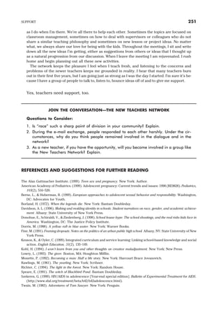 as I do when I’m there. We’re all there to help each other. Sometimes the topics are focused on
classroom management, sometimes on how to deal with supervisors or colleagues who do not
share a similar teaching philosophy and sometimes on new lesson or project ideas. No matter
what, we always share our love for being with the kids. Throughout the meetings, I sit and write
down all the new ideas I’m getting, either as suggestions from others or ideas that I thought up
as a natural progression from our discussion. When I leave the meeting I am rejuvenated. I rush
home and begin planning out all these new activities.
The network keeps the pleasure I feel when I teach fresh, and listening to the concerns and
problems of the newer teachers keeps me grounded in reality. I hear that many teachers burn
out in their first five years, but I am going just as strong as I was the day I started. I’m sure it’s be-
cause I have a group of people to talk to, listen to, bounce ideas off of and to give me support.
Yes, teachers need support, too.
JOIN THE CONVERSATION—THE NEW TEACHERS NETWORK
Questions to Consider:
1. Is “race” such a sharp point of division in your community? Explain.
2. During the e-mail exchange, people responded to each other harshly. Under the cir-
cumstances, why do you think people remained involved in the dialogue and in the
network?
3. As a new teacher, if you have the opportunity, will you become involved in a group like
the New Teachers Network? Explain.
REFERENCES AND SUGGESTIONS FOR FURTHER READING
The Alan Guttmacher Institute. (1999). Teen sex and pregnancy. New York: Author.
American Academy of Pediatrics. (1999). Adolescent pregnancy: Current trends and issues: 1998 (RE9828). Pediatrics,
103(2), 516–520.
Berne, L., & Huberman, B. (1999). European approaches to adolescent sexual behavior and responsibility. Washington,
DC: Advocates for Youth.
Borland, H. (1972). When the legends die. New York: Bantam Doubleday.
Davidson, A. L. (1996). Making and molding identity in schools: Student narratives on race, gender, and academic achieve-
ment. Albany: State University of New York Press.
Donohue, E., Schiraldi, V., & Ziedenberg, J. (1998). School house hype: The school shootings, and the real risks kids face in
America. Washington, DC: The Justice Policy Institute.
Dorris, M. (1988). A yellow raft in blue water. New York: Warner Books.
Fine, M. (1991). Framing dropouts: Notes on the politics of an urban public high school. Albany, NY: State University of New
York Press.
Kesson, K., & Oyler, C. (1999). Integrated curriculum and service learning: Linking school-based knowledge and social
action. English Education, 31(2), 135–149.
Kohl, H. (1994). I won’t learn from you and other thoughts on creative maladjustment. New York: New Press.
Lowry, L. (1993). The giver. Boston, MA: Houghton Mifflin.
Monette, P. (1992). Becoming a man: Half a life story. New York: Harcourt Brace Jovanovich.
Rawlings, M. (1961). The yearling. New York: Scribner.
Richter, C. (1994). The light in the forest. New York: Random House.
Speare, E. (1991). The witch of Blackbird Pond. Bantam Doubleday.
Szekeres, G. (1999). HIV/AIDS in adolescence [Year-end special edition]. Bulletin of Experimental Treatment for AIDS.
(http://www.sfaf.org/treatment/beta/b42/b42adolescence.html).
Twain, M. (1983). Adventures of Tom Sawyer. New York: Penguin.
SUPPORT 251
 