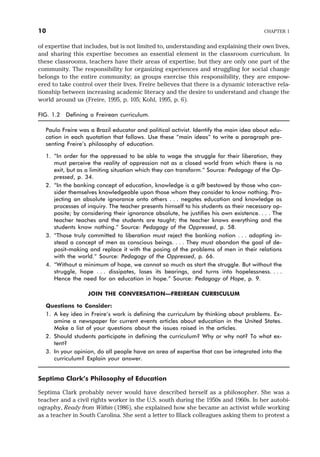 of expertise that includes, but is not limited to, understanding and explaining their own lives,
and sharing this expertise becomes an essential element in the classroom curriculum. In
these classrooms, teachers have their areas of expertise, but they are only one part of the
community. The responsibility for organizing experiences and struggling for social change
belongs to the entire community; as groups exercise this responsibility, they are empow-
ered to take control over their lives. Freire believes that there is a dynamic interactive rela-
tionship between increasing academic literacy and the desire to understand and change the
world around us (Freire, 1995, p. 105; Kohl, 1995, p. 6).
FIG. 1.2 Defining a Freirean curriculum.
Paulo Freire was a Brazil educator and political activist. Identify the main idea about edu-
cation in each quotation that follows. Use these “main ideas” to write a paragraph pre-
senting Freire’s philosophy of education.
1. “In order for the oppressed to be able to wage the struggle for their liberation, they
must perceive the reality of oppression not as a closed world from which there is no
exit, but as a limiting situation which they can transform.” Source: Pedagogy of the Op-
pressed, p. 34.
2. “In the banking concept of education, knowledge is a gift bestowed by those who con-
sider themselves knowledgeable upon those whom they consider to know nothing. Pro-
jecting an absolute ignorance onto others . . . negates education and knowledge as
processes of inquiry. The teacher presents himself to his students as their necessary op-
posite; by considering their ignorance absolute, he justifies his own existence. . . . The
teacher teaches and the students are taught; the teacher knows everything and the
students know nothing.” Source: Pedagogy of the Oppressed, p. 58.
3. “Those truly committed to liberation must reject the banking notion . . . adopting in-
stead a concept of men as conscious beings. . . . They must abandon the goal of de-
posit-making and replace it with the posing of the problems of men in their relations
with the world.” Source: Pedagogy of the Oppressed, p. 66.
4. “Without a minimum of hope, we cannot so much as start the struggle. But without the
struggle, hope . . . dissipates, loses its bearings, and turns into hopelessness. . . .
Hence the need for an education in hope.” Source: Pedagogy of Hope, p. 9.
JOIN THE CONVERSATION—FREIREAN CURRICULUM
Questions to Consider:
1. A key idea in Freire’s work is defining the curriculum by thinking about problems. Ex-
amine a newspaper for current events articles about education in the United States.
Make a list of your questions about the issues raised in the articles.
2. Should students participate in defining the curriculum? Why or why not? To what ex-
tent?
3. In your opinion, do all people have an area of expertise that can be integrated into the
curriculum? Explain your answer.
Septima Clark’s Philosophy of Education
Septima Clark probably never would have described herself as a philosopher. She was a
teacher and a civil rights worker in the U.S. south during the 1950s and 1960s. In her autobi-
ography, Ready from Within (1986), she explained how she became an activist while working
as a teacher in South Carolina. She sent a letter to Black colleagues asking them to protest a
10 CHAPTER 1
 