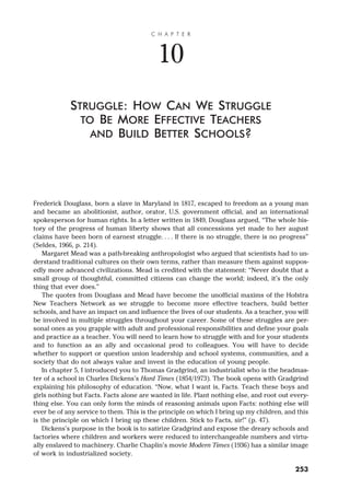 Frederick Douglass, born a slave in Maryland in 1817, escaped to freedom as a young man
and became an abolitionist, author, orator, U.S. government official, and an international
spokesperson for human rights. In a letter written in 1849, Douglass argued, “The whole his-
tory of the progress of human liberty shows that all concessions yet made to her august
claims have been born of earnest struggle. . . . If there is no struggle, there is no progress”
(Seldes, 1966, p. 214).
Margaret Mead was a path-breaking anthropologist who argued that scientists had to un-
derstand traditional cultures on their own terms, rather than measure them against suppos-
edly more advanced civilizations. Mead is credited with the statement: “Never doubt that a
small group of thoughtful, committed citizens can change the world; indeed, it’s the only
thing that ever does.”
The quotes from Douglass and Mead have become the unofficial maxims of the Hofstra
New Teachers Network as we struggle to become more effective teachers, build better
schools, and have an impact on and influence the lives of our students. As a teacher, you will
be involved in multiple struggles throughout your career. Some of these struggles are per-
sonal ones as you grapple with adult and professional responsibilities and define your goals
and practice as a teacher. You will need to learn how to struggle with and for your students
and to function as an ally and occasional prod to colleagues. You will have to decide
whether to support or question union leadership and school systems, communities, and a
society that do not always value and invest in the education of young people.
In chapter 5, I introduced you to Thomas Gradgrind, an industrialist who is the headmas-
ter of a school in Charles Dickens’s Hard Times (1854/1973). The book opens with Gradgrind
explaining his philosophy of education. “Now, what I want is, Facts. Teach these boys and
girls nothing but Facts. Facts alone are wanted in life. Plant nothing else, and root out every-
thing else. You can only form the minds of reasoning animals upon Facts: nothing else will
ever be of any service to them. This is the principle on which I bring up my children, and this
is the principle on which I bring up these children. Stick to Facts, sir!” (p. 47).
Dickens’s purpose in the book is to satirize Gradgrind and expose the dreary schools and
factories where children and workers were reduced to interchangeable numbers and virtu-
ally enslaved to machinery. Charlie Chaplin’s movie Modern Times (1936) has a similar image
of work in industrialized society.
C H A P T E R
10
STRUGGLE: HOW CAN WE STRUGGLE
TO BE MORE EFFECTIVE TEACHERS
AND BUILD BETTER SCHOOLS?
253
 