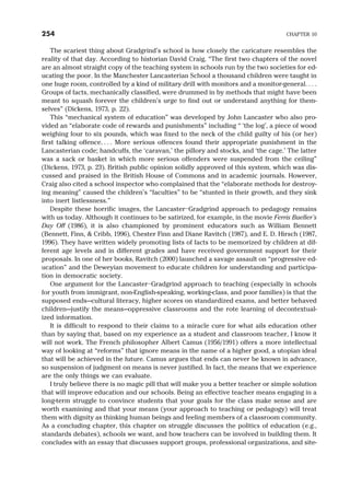 The scariest thing about Gradgrind’s school is how closely the caricature resembles the
reality of that day. According to historian David Craig, “The first two chapters of the novel
are an almost straight copy of the teaching system in schools run by the two societies for ed-
ucating the poor. In the Manchester Lancasterian School a thousand children were taught in
one huge room, controlled by a kind of military drill with monitors and a monitor-general. . . .
Groups of facts, mechanically classified, were drummed in by methods that might have been
meant to squash forever the children’s urge to find out or understand anything for them-
selves” (Dickens, 1973, p. 22).
This “mechanical system of education” was developed by John Lancaster who also pro-
vided an “elaborate code of rewards and punishments” including “ ‘the log’, a piece of wood
weighing four to six pounds, which was fixed to the neck of the child guilty of his (or her)
first talking offence. . . . More serious offences found their appropriate punishment in the
Lancasterian code; handcuffs, the ‘caravan,’ the pillory and stocks, and ‘the cage.’ The latter
was a sack or basket in which more serious offenders were suspended from the ceiling”
(Dickens, 1973, p. 23). British public opinion solidly approved of this system, which was dis-
cussed and praised in the British House of Commons and in academic journals. However,
Craig also cited a school inspector who complained that the “elaborate methods for destroy-
ing meaning” caused the children’s “faculties” to be “stunted in their growth, and they sink
into inert listlessness.”
Despite these horrific images, the Lancaster–Gradgrind approach to pedagogy remains
with us today. Although it continues to be satirized, for example, in the movie Ferris Bueller’s
Day Off (1986), it is also championed by prominent educators such as William Bennett
(Bennett, Finn, & Cribb, 1996), Chester Finn and Diane Ravitch (1987), and E. D. Hirsch (1987,
1996). They have written widely promoting lists of facts to be memorized by children at dif-
ferent age levels and in different grades and have received government support for their
proposals. In one of her books, Ravitch (2000) launched a savage assault on “progressive ed-
ucation” and the Deweyian movement to educate children for understanding and participa-
tion in democratic society.
One argument for the Lancaster–Gradgrind approach to teaching (especially in schools
for youth from immigrant, non-English-speaking, working-class, and poor families) is that the
supposed ends—cultural literacy, higher scores on standardized exams, and better behaved
children—justify the means—oppressive classrooms and the rote learning of decontextual-
ized information.
It is difficult to respond to their claims to a miracle cure for what ails education other
than by saying that, based on my experience as a student and classroom teacher, I know it
will not work. The French philosopher Albert Camus (1956/1991) offers a more intellectual
way of looking at “reforms” that ignore means in the name of a higher good, a utopian ideal
that will be achieved in the future. Camus argues that ends can never be known in advance,
so suspension of judgment on means is never justified. In fact, the means that we experience
are the only things we can evaluate.
I truly believe there is no magic pill that will make you a better teacher or simple solution
that will improve education and our schools. Being an effective teacher means engaging in a
long-term struggle to convince students that your goals for the class make sense and are
worth examining and that your means (your approach to teaching or pedagogy) will treat
them with dignity as thinking human beings and feeling members of a classroom community.
As a concluding chapter, this chapter on struggle discusses the politics of education (e.g.,
standards debates), schools we want, and how teachers can be involved in building them. It
concludes with an essay that discusses support groups, professional organizations, and site-
254 CHAPTER 10
 