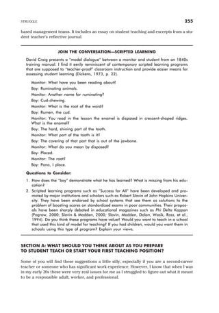 based management teams. It includes an essay on student teaching and excerpts from a stu-
dent teacher’s reflective journal.
JOIN THE CONVERSATION—SCRIPTED LEARNING
David Craig presents a “model dialogue” between a monitor and student from an 1840s
training manual. I find it eerily reminiscent of contemporary scripted learning programs
that are supposed to “teacher-proof” classroom instruction and provide easier means for
assessing student learning (Dickens, 1973, p. 22).
Monitor: What have you been reading about?
Boy: Ruminating animals.
Monitor: Another name for ruminating?
Boy: Cud-chewing.
Monitor: What is the root of the word?
Boy: Rumen, the cud.
Monitor: You read in the lesson the enamel is disposed in crescent-shaped ridges.
What is the enamel?
Boy: The hard, shining part of the tooth.
Monitor: What part of the tooth is it?
Boy: The covering of that part that is out of the jawbone.
Monitor: What do you mean by disposed?
Boy: Placed.
Monitor: The root?
Boy: Pono, I place.
Questions to Consider:
1. How does the “boy” demonstrate what he has learned? What is missing from his edu-
cation?
2. Scripted learning programs such as “Success for All” have been developed and pro-
moted by major institutions and scholars such as Robert Slavin of John Hopkins Univer-
sity. They have been endorsed by school systems that see them as solutions to the
problem of boosting scores on standardized exams in poor communities. Their propos-
als have been sharply debated in educational magazines such as Phi Delta Kappan
(Pogrow, 2000; Slavin & Madden, 2000; Slavin, Madden, Dolan, Wasik, Ross, et al.,
1994). Do you think these programs have value? Would you want to teach in a school
that used this kind of model for teaching? If you had children, would you want them in
schools using this type of program? Explain your views.
SECTION A: WHAT SHOULD YOU THINK ABOUT AS YOU PREPARE
TO STUDENT TEACH OR START YOUR FIRST TEACHING POSITION?
Some of you will find these suggestions a little silly, especially if you are a second-career
teacher or someone who has significant work experience. However, I know that when I was
in my early 20s these were very real issues for me as I struggled to figure out what it meant
to be a responsible adult, worker, and professional.
STRUGGLE 255
 