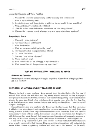 About the Students and Their Families
1. Who are the students—academically and by ethnicity and social class?
2. What is the community like?
3. Are students and staff from similar or different backgrounds? Is this a problem?
4. Are parents involved in the school? How?
5. Does the school have established procedures for contacting families?
6. Who are the resource people who can help you learn more about students?
Preparing to Teach
1. When will I begin to teach?
2. How many classes will I teach?
3. What will I teach?
4. What are my responsibilities for the class?
5. How much freedom to experiment do I have?
6. Do I know the “stuff”?
7. How can I best prepare lessons?
8. Where can I get help?
9. What should I do if I am unhappy in my “situation”?
10. What should I do if I disagree with my supervisor?
JOIN THE CONVERSATION—PREPARING TO TEACH
Question to Consider:
What are your concerns about yourself as you prepare to student teach or begin your first
job as a teacher?
SECTION B: WHAT WILL STUDENT TEACHING BE LIKE?
Many of the best veteran teachers I know cannot sleep the night before the first day of
school. Their minds race with ideas and they worry whether they will be able to engage a
new group of students. Part of the problem is that teachers keep getting older while students
remain the same age. Usually, but not always, their anxiety eases after the first day. One
trick that helps me get some rest is to keep a note pad by my bedside so I can write myself
“urgent” messages.
Student teachers and new teachers, who do not have the knowledge that they have done
it all before, are often plagued with apprehension, even when they are very good. Some stop
eating, whereas others cannot stop. No matter how much I or one of the other field supervi-
sors reassures them of their ability, they remain tense. In my experience, two things have
aided them as they work through their nervousness—discussions with peers in seminars or
teaching networks and keeping a journal. Both are vital elements of reflective practice.
I was never a big journal writer, but some student teachers find it helps them focus on
what actually happened in their classes. They can vent their frustrations with individual stu-
dents, whole classes, cooperating teachers and supervisors, the “system,” or the world.
STRUGGLE 257
 