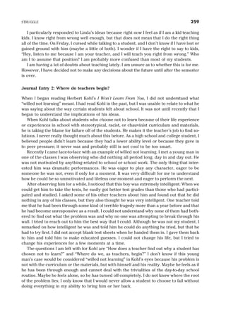 I particularly responded to Linda’s ideas because right now I feel as if I am a kid teaching
kids. I know right from wrong well enough, but that does not mean that I do the right thing
all of the time. On Friday, I cursed while talking to a student, and I don’t know if I have lost or
gained ground with him (maybe a little of both). I wonder if I have the right to say to kids,
“Hey, listen to me because I am your teacher, and I will teach you right from wrong.” Who
am I to assume that position? I am probably more confused than most of my students.
I am having a lot of doubts about teaching lately. I am unsure as to whether this is for me.
However, I have decided not to make any decisions about the future until after the semester
is over.
Journal Entry 2: Where do teachers begin?
When I began reading Herbert Kohl’s I Won’t Learn From You, I did not understand what
“willed not learning” meant. I had read Kohl in the past, but I was unable to relate to what he
was saying about the way certain students felt about school. It was not until recently that I
began to understand the implications of his ideas.
When Kohl talks about students who choose not to learn because of their life experience
or experiences in school with stereotypical, racist, or chauvinist curriculum and materials,
he is taking the blame for failure off of the students. He makes it the teacher’s job to find so-
lutions. I never really thought much about this before. As a high school and college student, I
believed people didn’t learn because they had a lower ability level or because they gave in
to peer pressure; it never was and probably still is not cool to be too smart.
Recently I came face-to-face with an example of willed not learning. I met a young man in
one of the classes I was observing who did nothing all period long, day in and day out. He
was not motivated by anything related to school or school work. The only thing that inter-
ested him was dramatic performances. He was eager to play any character, eager to be
someone he was not, even if only for a moment. It was very difficult for me to understand
how he could be so unmotivated and lifeless one moment and eager to perform the next.
After observing him for a while, I noticed that this boy was extremely intelligent. When we
could get him to take the tests, he easily got better test grades than those who had partici-
pated and studied. I asked some of his other teachers about him and found out that he did
nothing in any of his classes, but they also thought he was very intelligent. One teacher told
me that he had been through some kind of terrible tragedy more than a year before and that
he had become unresponsive as a result. I could not understand why none of them had both-
ered to find out what the problem was and why no one was attempting to break through his
wall. I tried to reach out to him the best way that I could. Although he was not my student, I
remarked on how intelligent he was and told him he could do anything he tried, but that he
had to try first. I did not accept blank test sheets when he handed them in. I gave them back
to him and told him to make educated guesses. I could not change his life, but I tried to
change his experiences for a few moments at a time.
The questions I am left with for Kohl are “How does a teacher find out why a student has
chosen not to learn?” and “Where do we, as teachers, begin?” I don’t know if this young
man’s case would be considered “willed not learning” in Kohl’s eyes because his problem is
not with the curriculum or the materials, but with himself and his reality. Maybe he feels as if
he has been through enough and cannot deal with the trivialities of the day-to-day school
routine. Maybe he feels alone, so he has turned off completely. I do not know where the root
of the problem lies; I only know that I would never allow a student to choose to fail without
doing everything in my ability to bring him or her back.
STRUGGLE 259
 