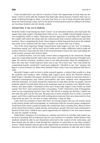 I have decided that I can only be a teacher if I have the opportunity to truly help my stu-
dents. I want to work with the students that Kohl talks about because I believe that I am ca-
pable of getting through to them. I am sure that there is a lot of work involved with Kohl’s
ideas for restructuring a class, but it is the kind of work teachers must be willing to do if they
are teaching students and not simply content.
Journal Entry 3: Say yes to students.
Of all the books I read during my short “career” as an education student, none had quite the
impact that Judy Logan’s Teaching Stories had on me. As a middle school English teacher, I
can completely relate to Judy’s classroom and her approach to teaching, and I appreciate
the candor with which she deals with the critical issues that confront adolescents and their
teachers. Since completing the book, I have begun to think long and hard about the individ-
ual needs of my students and the ways a teacher can reach each one of them.
One of the most important things I learned from Judy Logan is to say “yes” to students.
Sometimes saying “yes” will be hard, but if I really want to make a difference and to make ed-
ucation relevant, I must take the risk. It will mean learning to loosen the reins and letting stu-
dents pursue avenues that interest them.
As a student teacher, I do not really control what is happening in the classroom, though
when my cooperating teacher said a class was mine, I tried to make decisions I thought were
right. On several occasions, students came to me with alternative ideas for assignments. I
knew the only way I could empower them was to say “Do it your way,” but I was afraid my
cooperating teacher would feel I used poor judgment. I decided to say “yes” anyway, but
kept it a secret between us. When they handed in their work, I was very pleased with the re-
sults.
Recently I began a unit on how to write research papers, a subject that usually is a drag
for students and teachers. After reading Judy Logan’s piece about her Woman’s History
Quilt Project, I decided that papers should be about a famous woman in American history. I
excluded contemporary pop culture personalities and some students were disappointed
with this limitation. As I went around the classroom to help them decide on people, several
students asked if I would allow them to do musicians such as Courtney Love, Mariah Carey,
Selena, and Janis Joplin. I hesitated at first, but I heard Judy Logan’s voice inside my head
saying “Yes! Yes!” and I answered with a resounding, “Yes!!!” I detected a look of disappoint-
ment on my cooperating teacher’s face, but I did not let it change my decision. I asked my-
self what the goal was for this unit. My goal was to teach students how to write a research
paper, and if they could learn that while writing about someone they were interested in, then
I had done my part. I’m not here to make education a drag for kids.
I also want my students to learn that there are strong women who are not written about
in the history books and encyclopedias. In conjunction with the research paper assignment,
I had them write about a positive female role model from their everyday lives. Many of them
wrote about their mothers, family friends, and teachers, people who have had a profound in-
fluence in their lives. I think it was a good opportunity for students to see how much women
do and are capable of doing.
Emily Styles’ metaphor of curriculum as a window and mirror is a lot like Judy Logan’s ap-
proach to teaching and an important idea for new teachers to consider. Styles believes that
students should be able to see themselves mirrored in the content of the curriculum, and
they should also be able to look through the windows of curriculum to see other people’s
stories. I think students who are given the opportunity to tell their own stories will be better
listeners to the stories told by other people. Empowering students to talk with and to listen
260 CHAPTER 10
 