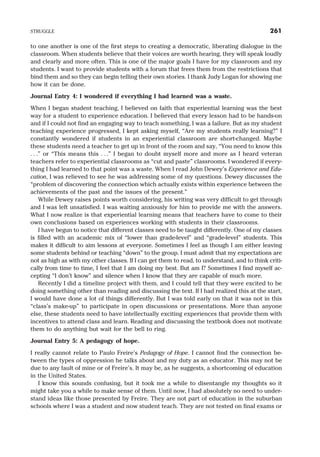 to one another is one of the first steps to creating a democratic, liberating dialogue in the
classroom. When students believe that their voices are worth hearing, they will speak loudly
and clearly and more often. This is one of the major goals I have for my classroom and my
students. I want to provide students with a forum that frees them from the restrictions that
bind them and so they can begin telling their own stories. I thank Judy Logan for showing me
how it can be done.
Journal Entry 4: I wondered if everything I had learned was a waste.
When I began student teaching, I believed on faith that experiential learning was the best
way for a student to experience education. I believed that every lesson had to be hands-on
and if I could not find an engaging way to teach something, I was a failure. But as my student
teaching experience progressed, I kept asking myself, “Are my students really learning?” I
constantly wondered if students in an experiential classroom are short-changed. Maybe
these students need a teacher to get up in front of the room and say, “You need to know this
. . .” or “This means this . . .” I began to doubt myself more and more as I heard veteran
teachers refer to experiential classrooms as “cut and paste” classrooms. I wondered if every-
thing I had learned to that point was a waste. When I read John Dewey’s Experience and Edu-
cation, I was relieved to see he was addressing some of my questions. Dewey discusses the
“problem of discovering the connection which actually exists within experience between the
achievements of the past and the issues of the present.”
While Dewey raises points worth considering, his writing was very difficult to get through
and I was left unsatisfied. I was waiting anxiously for him to provide me with the answers.
What I now realize is that experiential learning means that teachers have to come to their
own conclusions based on experiences working with students in their classrooms.
I have begun to notice that different classes need to be taught differently. One of my classes
is filled with an academic mix of “lower than grade-level” and “grade-level” students. This
makes it difficult to aim lessons at everyone. Sometimes I feel as though I am either leaving
some students behind or teaching “down” to the group. I must admit that my expectations are
not as high as with my other classes. If I can get them to read, to understand, and to think criti-
cally from time to time, I feel that I am doing my best. But am I? Sometimes I find myself ac-
cepting “I don’t know” and silence when I know that they are capable of much more.
Recently I did a timeline project with them, and I could tell that they were excited to be
doing something other than reading and discussing the text. If I had realized this at the start,
I would have done a lot of things differently. But I was told early on that it was not in this
“class’s make-up” to participate in open discussions or presentations. More than anyone
else, these students need to have intellectually exciting experiences that provide them with
incentives to attend class and learn. Reading and discussing the textbook does not motivate
them to do anything but wait for the bell to ring.
Journal Entry 5: A pedagogy of hope.
I really cannot relate to Paulo Freire’s Pedagogy of Hope. I cannot find the connection be-
tween the types of oppression he talks about and my duty as an educator. This may not be
due to any fault of mine or of Freire’s. It may be, as he suggests, a shortcoming of education
in the United States.
I know this sounds confusing, but it took me a while to disentangle my thoughts so it
might take you a while to make sense of them. Until now, I had absolutely no need to under-
stand ideas like those presented by Freire. They are not part of education in the suburban
schools where I was a student and now student teach. They are not tested on final exams or
STRUGGLE 261
 