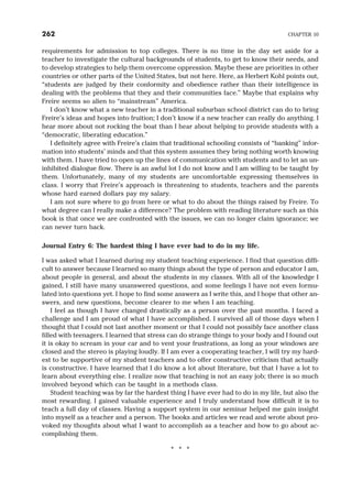 requirements for admission to top colleges. There is no time in the day set aside for a
teacher to investigate the cultural backgrounds of students, to get to know their needs, and
to develop strategies to help them overcome oppression. Maybe these are priorities in other
countries or other parts of the United States, but not here. Here, as Herbert Kohl points out,
“students are judged by their conformity and obedience rather than their intelligence in
dealing with the problems that they and their communities face.” Maybe that explains why
Freire seems so alien to “mainstream” America.
I don’t know what a new teacher in a traditional suburban school district can do to bring
Freire’s ideas and hopes into fruition; I don’t know if a new teacher can really do anything. I
hear more about not rocking the boat than I hear about helping to provide students with a
“democratic, liberating education.”
I definitely agree with Freire’s claim that traditional schooling consists of “banking” infor-
mation into students’ minds and that this system assumes they bring nothing worth knowing
with them. I have tried to open up the lines of communication with students and to let an un-
inhibited dialogue flow. There is an awful lot I do not know and I am willing to be taught by
them. Unfortunately, many of my students are uncomfortable expressing themselves in
class. I worry that Freire’s approach is threatening to students, teachers and the parents
whose hard earned dollars pay my salary.
I am not sure where to go from here or what to do about the things raised by Freire. To
what degree can I really make a difference? The problem with reading literature such as this
book is that once we are confronted with the issues, we can no longer claim ignorance; we
can never turn back.
Journal Entry 6: The hardest thing I have ever had to do in my life.
I was asked what I learned during my student teaching experience. I find that question diffi-
cult to answer because I learned so many things about the type of person and educator I am,
about people in general, and about the students in my classes. With all of the knowledge I
gained, I still have many unanswered questions, and some feelings I have not even formu-
lated into questions yet. I hope to find some answers as I write this, and I hope that other an-
swers, and new questions, become clearer to me when I am teaching.
I feel as though I have changed drastically as a person over the past months. I faced a
challenge and I am proud of what I have accomplished. I survived all of those days when I
thought that I could not last another moment or that I could not possibly face another class
filled with teenagers. I learned that stress can do strange things to your body and I found out
it is okay to scream in your car and to vent your frustrations, as long as your windows are
closed and the stereo is playing loudly. If I am ever a cooperating teacher, I will try my hard-
est to be supportive of my student teachers and to offer constructive criticism that actually
is constructive. I have learned that I do know a lot about literature, but that I have a lot to
learn about everything else. I realize now that teaching is not an easy job; there is so much
involved beyond which can be taught in a methods class.
Student teaching was by far the hardest thing I have ever had to do in my life, but also the
most rewarding. I gained valuable experience and I truly understand how difficult it is to
teach a full day of classes. Having a support system in our seminar helped me gain insight
into myself as a teacher and a person. The books and articles we read and wrote about pro-
voked my thoughts about what I want to accomplish as a teacher and how to go about ac-
complishing them.
* * *
262 CHAPTER 10
 