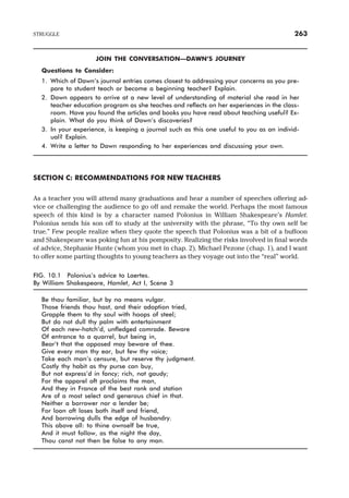JOIN THE CONVERSATION—DAWN’S JOURNEY
Questions to Consider:
1. Which of Dawn’s journal entries comes closest to addressing your concerns as you pre-
pare to student teach or become a beginning teacher? Explain.
2. Dawn appears to arrive at a new level of understanding of material she read in her
teacher education program as she teaches and reflects on her experiences in the class-
room. Have you found the articles and books you have read about teaching useful? Ex-
plain. What do you think of Dawn’s discoveries?
3. In your experience, is keeping a journal such as this one useful to you as an individ-
ual? Explain.
4. Write a letter to Dawn responding to her experiences and discussing your own.
SECTION C: RECOMMENDATIONS FOR NEW TEACHERS
As a teacher you will attend many graduations and hear a number of speeches offering ad-
vice or challenging the audience to go off and remake the world. Perhaps the most famous
speech of this kind is by a character named Polonius in William Shakespeare’s Hamlet.
Polonius sends his son off to study at the university with the phrase, “To thy own self be
true.” Few people realize when they quote the speech that Polonius was a bit of a buffoon
and Shakespeare was poking fun at his pomposity. Realizing the risks involved in final words
of advice, Stephanie Hunte (whom you met in chap. 2), Michael Pezone (chap. 1), and I want
to offer some parting thoughts to young teachers as they voyage out into the “real” world.
FIG. 10.1 Polonius’s advice to Laertes.
By William Shakespeare, Hamlet, Act I, Scene 3
Be thou familiar, but by no means vulgar.
Those friends thou hast, and their adoption tried,
Grapple them to thy soul with hoops of steel;
But do not dull thy palm with entertainment
Of each new-hatch’d, unfledged comrade. Beware
Of entrance to a quarrel, but being in,
Bear’t that the opposed may beware of thee.
Give every man thy ear, but few thy voice;
Take each man’s censure, but reserve thy judgment.
Costly thy habit as thy purse can buy,
But not express’d in fancy; rich, not gaudy;
For the apparel oft proclaims the man,
And they in France of the best rank and station
Are of a most select and generous chief in that.
Neither a borrower nor a lender be;
For loan oft loses both itself and friend,
And borrowing dulls the edge of husbandry.
This above all: to thine ownself be true,
And it must follow, as the night the day,
Thou canst not then be false to any man.
STRUGGLE 263
 