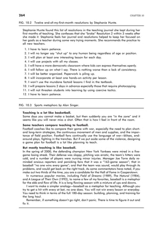FIG. 10.2 Twelve end-of-my-first-month resolutions by Stephanie Hunte.
Stephanie Hunte found this list of resolutions in the teaching journal she kept during her
first months of teaching. She confesses that she “broke” Resolution 2 within 3 weeks after
she made it. Stephanie feels her journal and resolutions helped to keep her focused on
her goals as a teacher during some very trying moments. She recommends the practice to
all new teachers.
1. I have to learn patience.
2. I will no longer say “shut up” to any human being regardless of age or position.
3. I will plan at least one interesting lesson for each day.
4. I will use projects with all my classes.
5. I will have a more democratic classroom where kids can express themselves openly.
6. I will follow up on what I say. There is nothing worse than a lack of consistency.
7. I will be better organized. Paperwork is piling up.
8. I will incorporate at least one hands-on activity per lesson.
9. I won’t use the mundane factoid lessons I find in the textbook.
10. I will prepare lessons 2 days in advance especially those that require photocopying.
11. I will not threaten students into learning by using coercive tactics.
12. I have to learn patience.
FIG. 10.3 Sports metaphors by Alan Singer.
Teaching is a lot like basketball.
Some days you cannot make a basket, but then suddenly you are “in the zone” and it
seems like you will never miss a shot. Often that is how I feel in front of the room.
Some teachers compare teaching to football.
Football coaches like to compare their game with war, especially the need to plan short-
and long-term strategies, the continuous movement of men and supplies, and the impor-
tance of field position. Football fans continually use the language of war—blitzes, end-
around plays, fighting in the trenches. But if we put aside some of the violence, designing
a game plan for football is a lot like planning to teach.
But mostly teaching is like baseball.
In the spring of 2000, the defending champion New York Yankees were mired in a five-
game losing streak. Their defense was sloppy, pitching was erratic, the team’s hitters were
cold, and a number of players were nursing minor injuries. Manager Joe Torre daily re-
minded anxious reporters and panicking fans that it was a “162-game season”; that in
baseball “no one wins every game”; and that the team was sound, would play through its
problems, and would get back on the right track. As some commentators have noted, if you
make out two thirds of the time, you are a candidate for the Hall of Fame in Cooperstown.
In numerous popular movies, including Field of Dreams (1989), The Natural (1984),
and A League of Their Own (1992), to name a few of my favorites, baseball is a metaphor
for the ebb and flow of life. It is a long flowing season with a mixture of ups and downs.
I want to make a simpler analogy—baseball as a metaphor for teaching. Although you
try to get a hit with every at bat, no one does. You will not win every lesson or everyday.
You need to think in terms of the full 180-day season: building, planning, and training for
the long haul.
Remember, if something doesn’t go right, don’t panic. There is time to figure it out and
fix it.
264 CHAPTER 10
 