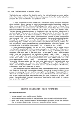 FIG. 10.4 The Zen teacher by Michael Pezone.
The following are traditional Zen Buddhist stories that Michael Pezone, a mentor teacher
in the New Teachers Network, likes to share with people starting the teacher education
program. He gives each tale his own particular twist.
1. A huge, rough samurai once went to see a little monk, hoping to acquire the secrets
of the universe. “Monk,” he said, in a voice accustomed to instant obedience, “teach me
about heaven and hell.” The little monk looked up at the mighty warrior in silence. Then,
after a moment, he said to the samurai with utter disdain, “Teach YOU about heaven and
hell? I couldn’t teach you about anything. You’re dirty. You smell. Your blade is rusty.
You’re a disgrace, an embarrassment to the samurai class. Get out of my sight at once. I
can’t stand you!” The samurai was furious. He began to shake all over from the anger
that raced through him. A red flush spread over his face; he was speechless with rage.
Quickly, menacingly, he pulled out his sword and raised it above his head, preparing to
slay the monk. “That’s hell,” said the little monk quietly. The samurai was overwhelmed.
Stunned. The compassion and surrender of this little man who had offered his life to give
this teaching about hell! He slowly lowered his sword, filled with gratitude, and for rea-
sons he could not explain his heart became suddenly peaceful. “And that’s heaven,” said
the monk softly. As a teacher, I ask myself: “Am I in heaven or am I in hell?”
2. There once was a monastery that was very strict. Following a vow of silence, no one
was allowed to speak at all. But there was one exception to this rule. Every 10 years, the
monks were permitted to speak just two words. After spending his first 10 years at the
monastery, one monk went to the head monk. “It has been 10 years,” said the head
monk. “What are the two words you would like to speak?” “Bed . . . hard . . .” said the
monk. “I see,” replied the head monk. Ten years later, the monk returned to the head
monk’s office. “It has been 10 more years,” said the head monk. “What are the two words
you’d like to speak?” “Food . . . stinks . . .” said the monk. “I see,” replied the head monk.
Yet another 10 years passed and the monk once again met with the head monk who
asked, “What are your two words now, after these 10 years?” “I . . . quit!” said the monk.
“Well, I can see why,” replied the head monk. “All you ever do is complain.” As a teacher,
I ask myself: “How will I spend my 30 years?”
3. Two monks were washing their bowls in the river when they noticed a scorpion that
was drowning. One monk immediately scooped it up and set it upon the bank. In the
process he was stung. He went back to washing his bowl and again the scorpion fell in.
The monk saved the scorpion and was again stung. The other monk asked him, “Friend,
why do you continue to save the scorpion when you know it’s nature is to sting?” “Be-
cause,” the monk replied, “to save it is my nature.” As a teacher, I ask myself: “Is it my na-
ture to save the scorpion?”
JOIN THE CONVERSATION—ADVICE TO TEACHERS
Questions to Consider:
1. Whose advice is more useful to you? Explain.
2. What questions would you like to ask Stephanie, Alan, Michael, and Polonius? Why?
3. Make a list, write a poem or speech, tell an allegory, or draw a picture with your ad-
vice to someone beginning a career as a secondary school teacher.
STRUGGLE 265
 
