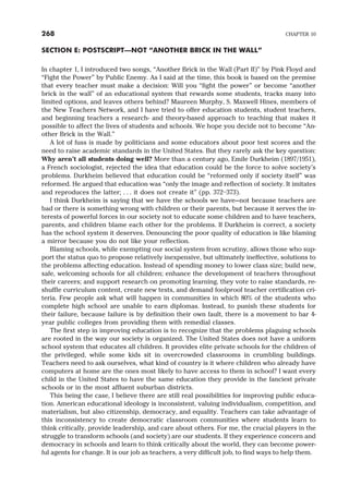 SECTION E: POSTSCRIPT—NOT “ANOTHER BRICK IN THE WALL”
In chapter 1, I introduced two songs, “Another Brick in the Wall (Part II)” by Pink Floyd and
“Fight the Power” by Public Enemy. As I said at the time, this book is based on the premise
that every teacher must make a decision: Will you “fight the power” or become “another
brick in the wall” of an educational system that rewards some students, tracks many into
limited options, and leaves others behind? Maureen Murphy, S. Maxwell Hines, members of
the New Teachers Network, and I have tried to offer education students, student teachers,
and beginning teachers a research- and theory-based approach to teaching that makes it
possible to affect the lives of students and schools. We hope you decide not to become “An-
other Brick in the Wall.”
A lot of fuss is made by politicians and some educators about poor test scores and the
need to raise academic standards in the United States. But they rarely ask the key question:
Why aren’t all students doing well? More than a century ago, Emile Durkheim (1897/1951),
a French sociologist, rejected the idea that education could be the force to solve society’s
problems. Durkheim believed that education could be “reformed only if society itself” was
reformed. He argued that education was “only the image and reflection of society. It imitates
and reproduces the latter; . . . it does not create it” (pp. 372–373).
I think Durkheim is saying that we have the schools we have—not because teachers are
bad or there is something wrong with children or their parents, but because it serves the in-
terests of powerful forces in our society not to educate some children and to have teachers,
parents, and children blame each other for the problems. If Durkheim is correct, a society
has the school system it deserves. Denouncing the poor quality of education is like blaming
a mirror because you do not like your reflection.
Blaming schools, while exempting our social system from scrutiny, allows those who sup-
port the status quo to propose relatively inexpensive, but ultimately ineffective, solutions to
the problems affecting education. Instead of spending money to lower class size; build new,
safe, welcoming schools for all children; enhance the development of teachers throughout
their careers; and support research on promoting learning, they vote to raise standards, re-
shuffle curriculum content, create new tests, and demand foolproof teacher certification cri-
teria. Few people ask what will happen in communities in which 80% of the students who
complete high school are unable to earn diplomas. Instead, to punish these students for
their failure, because failure is by definition their own fault, there is a movement to bar 4-
year public colleges from providing them with remedial classes.
The first step in improving education is to recognize that the problems plaguing schools
are rooted in the way our society is organized. The United States does not have a uniform
school system that educates all children. It provides elite private schools for the children of
the privileged, while some kids sit in overcrowded classrooms in crumbling buildings.
Teachers need to ask ourselves, what kind of country is it where children who already have
computers at home are the ones most likely to have access to them in school? I want every
child in the United States to have the same education they provide in the fanciest private
schools or in the most affluent suburban districts.
This being the case, I believe there are still real possibilities for improving public educa-
tion. American educational ideology is inconsistent, valuing individualism, competition, and
materialism, but also citizenship, democracy, and equality. Teachers can take advantage of
this inconsistency to create democratic classroom communities where students learn to
think critically, provide leadership, and care about others. For me, the crucial players in the
struggle to transform schools (and society) are our students. If they experience concern and
democracy in schools and learn to think critically about the world, they can become power-
ful agents for change. It is our job as teachers, a very difficult job, to find ways to help them.
268 CHAPTER 10
 
