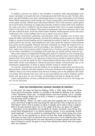 In addition, teachers can build on the strengths of students while acknowledging weak-
nesses. Strategies to promote the love of learning must take both into account. Poverty, alien-
ation, and discrimination have had a devastating impact on many communities in the United
States. What young person could emerge out of these communities, and certainly out of many
of our public schools, without some educational deficits? This is why teachers cannot ignore
the social context of learning. As a high school teacher, I tried to connect with every student in
the room, even when I realized it was not always possible; there were too many complicating
factors in the lives of my students. What kept me going may have been obstinacy, but it was
also the realization that I could not predict which students would respond, so the only way I
could reach some of the students was to try to reach every one of them.
I think that conservative politicians and educators made a strategic error in their cam-
paign for higher educational standards, and that their mistake opens up space for legal chal-
lenges to unequal school funding and for organizing the public to fight for a more equitable
school system and society. State legislatures and courts generally endorse school systems
that permit social inequality. National and state standards, by raising the minimum for ac-
ceptable school performance and by providing a new definition of a “sound basic educa-
tion,” make every school system subject to legal review. Teachers, parents, and our students
can be major contributors to campaigns that insist that our school systems obey the law.
Many new teachers are frightened of being perceived of as activists or even of being seen
as having a point of view. Some argue that they will wait until they have tenure before they
express their views. However, my experience is that if you are afraid to speak out before you
have tenure, you will not speak out later. School districts always have treats to offer or with-
hold, better rooms and equipment, advanced placement classes, extracurricular pay, or ad-
ministrative assignments, so there is always another reason to remain silent.
As a teacher, you will have to decide whether you are going to remain silent; join those who
blame parents, children, and other teachers; or become involved in the struggle to educate all
children. None of us is born immune from the fear of losing a job or the prejudices that infect
our society. But if teachers face up to who we are and examine our society, attitudes, and be-
havior with open eyes, we can overcome our limitations and help to change the world.
Ladies and gentlemen, we have a difficult but wondrous task in front of us. Get ready. Get
set. Go out and teach.
JOIN THE CONVERSATION—SHOULD TEACHERS BE NEUTRAL?
In their book, We Make the Road by Walking (1990, p. 102), Myles Horton and Paulo
Freire discuss the question whether it is possible or desirable for teachers to be “neutral”
in their classrooms. Freire asks, “A biology teacher must know biology, but is it possible
just to teach biology? What I want to know is whether it is possible to teach biology with-
out discussing social conditions.”
Horton believes, “There’s no right I could claim that anybody else in the world can’t
claim, and I have to fight for their exercising that right just like I have to fight for my own.
That doesn’t mean I have to impose my ideas on people, but it means I have a responsi-
bility to provide whatever light I can on the subject and share my ideas with people.”
Discussions of the desirability and possibility of “teacher neutrality” have always pro-
duced sharp disagreements in my teacher education classes. In one interchange, Jewella
Lynch explained, “I want my students to understand that I am a human being who comes
to class with my own perspective on events and that they shape everything that I teach.
That does not mean I give my personal views on every issue. I try to model for them what
it means to be a thinking person who uses information to support opinions and the impor-
tance of being an activist. My goal is to have them develop and clearly state and support
their own positions.”
STRUGGLE 269
 