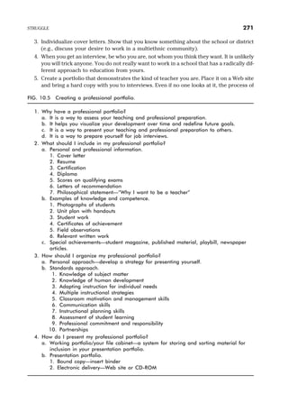 3. Individualize cover letters. Show that you know something about the school or district
(e.g., discuss your desire to work in a multiethnic community).
4. When you get an interview, be who you are, not whom you think they want. It is unlikely
you will trick anyone. You do not really want to work in a school that has a radically dif-
ferent approach to education from yours.
5. Create a portfolio that demonstrates the kind of teacher you are. Place it on a Web site
and bring a hard copy with you to interviews. Even if no one looks at it, the process of
STRUGGLE 271
FIG. 10.5 Creating a professional portfolio.
1. Why have a professional portfolio?
a. It is a way to assess your teaching and professional preparation.
b. It helps you visualize your development over time and redefine future goals.
c. It is a way to present your teaching and professional preparation to others.
d. It is a way to prepare yourself for job interviews.
2. What should I include in my professional portfolio?
a. Personal and professional information.
1. Cover letter
2. Resume
3. Certification
4. Diploma
5. Scores on qualifying exams
6. Letters of recommendation
7. Philosophical statement—“Why I want to be a teacher”
b. Examples of knowledge and competence.
1. Photographs of students
2. Unit plan with handouts
3. Student work
4. Certificates of achievement
5. Field observations
6. Relevant written work
c. Special achievements—student magazine, published material, playbill, newspaper
articles.
3. How should I organize my professional portfolio?
a. Personal approach—develop a strategy for presenting yourself.
b. Standards approach.
1. Knowledge of subject matter
2. Knowledge of human development
3. Adapting instruction for individual needs
4. Multiple instructional strategies
5. Classroom motivation and management skills
6. Communication skills
7. Instructional planning skills
8. Assessment of student learning
9. Professional commitment and responsibility
10. Partnerships
4. How do I present my professional portfolio?
a. Working portfolio/your file cabinet—a system for storing and sorting material for
inclusion in your presentation portfolio.
b. Presentation portfolio.
1. Bound copy—insert binder
2. Electronic delivery—Web site or CD-ROM
 