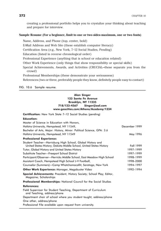 creating a professional portfolio helps you to crystalize your thinking about teaching
and prepare for interview.
Sample Resume (For a beginner, limit to one or two sides maximum, one or two fonts)
Name, Address, and Phone (top, center, bold)
E-Mail Address and Web Site (these establish computer literacy)
Certification Area (e.g., New York, 7–12 Social Studies, Pending)
Education (listed in reverse chronological order)
Professional Experience (anything that is school or education related)
Other Work Experience (only things that show responsibility or special skills)
Special Achievements, Awards, and Activities (CRUCIAL—these separate you from the
crowd)
Professional Memberships (these demonstrate your seriousness)
References (two or three, preferably people they know, definitely people easy to contact)
FIG. 10.6 Sample resume.
Alan Singer
123 Santa Fe Avenue
Brooklyn, NY 11235
718/123-4567 Singer@aol.com
www.geocities.com/Athens/Academy/1234
Certification: New York State 7–12 Social Studies (pending)
Education:
Master of Science in Education with Honors,
Hofstra University, Hempstead, NY 11549, December 1999
Bachelor of Arts, Major: History, Minor: Political Science, GPA: 3.6
Hofstra University, Hempstead, NY 11549 May 1996
Professional Experience:
Student Teacher—Harrisburg High School, Global History and
United States History; Dakota Middle School, United States History Fall 1999
Tutor, Global History and United States History 1997–1999
Substitute Teacher—Freeport School District 1997–1999
Participant/Observer—Herricks Middle School, East Meadow High School 1998–1999
Assistant Coach, Hempstead High School J-V Football, 1998–2000
Counselor (Summers)—Camp Whatchamacallit, Saratoga, New York 1994–1997
Other Work Experience: Manager, Megabuster Video 1992–1994
Special Achievements: President, History Society; School Play; Editor,
Magazine; Scholarships
Professional Memberships: National Council for the Social Studies
References:
Field Supervisor for Student Teaching, Department of Curriculum
and Teaching, address/phone
Department chair of school where you student taught, address/phone
One other, address/phone
Professional File available upon request from university.
272 CHAPTER 10
 