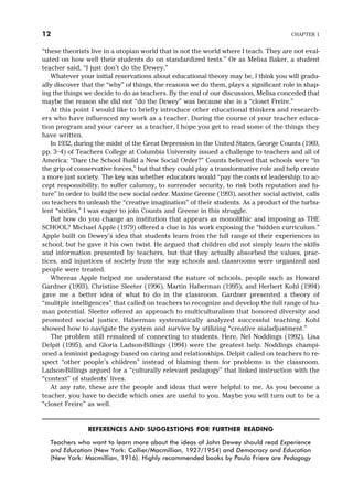 “these theorists live in a utopian world that is not the world where I teach. They are not eval-
uated on how well their students do on standardized tests.” Or as Melisa Baker, a student
teacher said, “I just don’t do the Dewey.”
Whatever your initial reservations about educational theory may be, I think you will gradu-
ally discover that the “why” of things, the reasons we do them, plays a significant role in shap-
ing the things we decide to do as teachers. By the end of our discussion, Melisa conceded that
maybe the reason she did not “do the Dewey” was because she is a “closet Freire.”
At this point I would like to briefly introduce other educational thinkers and research-
ers who have influenced my work as a teacher. During the course of your teacher educa-
tion program and your career as a teacher, I hope you get to read some of the things they
have written.
In 1932, during the midst of the Great Depression in the United States, George Counts (1969,
pp. 3–4) of Teachers College at Columbia University issued a challenge to teachers and all of
America: “Dare the School Build a New Social Order?” Counts believed that schools were “in
the grip of conservative forces,” but that they could play a transformative role and help create
a more just society. The key was whether educators would “pay the costs of leadership: to ac-
cept responsibility, to suffer calumny, to surrender security, to risk both reputation and fu-
ture” in order to build the new social order. Maxine Greene (1993), another social activist, calls
on teachers to unleash the “creative imagination” of their students. As a product of the turbu-
lent “sixties,” I was eager to join Counts and Greene in this struggle.
But how do you change an institution that appears as monolithic and imposing as THE
SCHOOL? Michael Apple (1979) offered a clue in his work exposing the “hidden curriculum.”
Apple built on Dewey’s idea that students learn from the full range of their experiences in
school, but he gave it his own twist. He argued that children did not simply learn the skills
and information presented by teachers, but that they actually absorbed the values, prac-
tices, and injustices of society from the way schools and classrooms were organized and
people were treated.
Whereas Apple helped me understand the nature of schools, people such as Howard
Gardner (1993), Christine Sleeter (1996), Martin Haberman (1995), and Herbert Kohl (1994)
gave me a better idea of what to do in the classroom. Gardner presented a theory of
“mulitple intelligences” that called on teachers to recognize and develop the full range of hu-
man potential. Sleeter offered an approach to multiculturalism that honored diversity and
promoted social justice. Haberman systematically analyzed successful teaching. Kohl
showed how to navigate the system and survive by utilizing “creative maladjustment.”
The problem still remained of connecting to students. Here, Nel Noddings (1992), Lisa
Delpit (1995), and Gloria Ladson-Billings (1994) were the greatest help. Noddings champi-
oned a feminist pedagogy based on caring and relationships. Delpit called on teachers to re-
spect “other people’s children” instead of blaming them for problems in the classroom.
Ladson-Billings argued for a “culturally relevant pedagogy” that linked instruction with the
“context” of students’ lives.
At any rate, these are the people and ideas that were helpful to me. As you become a
teacher, you have to decide which ones are useful to you. Maybe you will turn out to be a
“closet Freire” as well.
REFERENCES AND SUGGESTIONS FOR FURTHER READING
Teachers who want to learn more about the ideas of John Dewey should read Experience
and Education (New York: Collier/Macmillian, 1927/1954) and Democracy and Education
(New York: Macmillian, 1916). Highly recommended books by Paulo Friere are Pedagogy
12 CHAPTER 1
 
