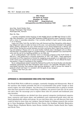 FIG. 10.7 Sample cover letter.
Alan Singer
123 Santa Fe Avenue
Brooklyn, NY 11235
718/123-4567 Singer@aol.com
www.geocities.com/Athens/Academy/1234
June 1, 2002
Jane Doe, Social Studies Chair
George Washington High School
Washingtonville, Vermont
Dear Ms. Doe,
I recently completed student teaching at AAA Middle School and BBB High School in CCC-
ville, New Hampshire. I am a May 2001 graduate of DDD University where I majored in history
with a minor in secondary education. I am currently certified to teach social studies grades
7–12 in Vermont.
I grew up in New York City, but fell in love with Vermont and New Hampshire while attend-
ing college and I plan to make my home in this area. I am particularly interested in the global
history position advertised for your school because of my strong background in African and
Asian history. During the summer between my junior and senior years I spent three months liv-
ing and studying in Kenya and in my social studies methods class I developed units on Africa
and Asia that I successfully taught as a student teacher. I would be pleased if you examined the
units and the rest of my teaching portfolio on my Web site.
As an undergraduate, I did volunteer work in a dramatics program at the Youth Center in
EEE-town. I also performed in university productions of “FFF” and “GGG.” These experiences
convinced me of the importance of drama for engaging young people in an exploration of our
world. I know your school has an award winning dramatics program. If I am offered the teach-
ing position, I hope to contribute to this tradition.
As an undergraduate student I joined the National Council for the Social Studies and attended
workshops sponsored by the New Hampshire state council. I am especially interested in docu-
ment-based instruction that achieves state learning standards. I plan to pursue this interest in
graduate school and hope it is consistent with the goals of your program.
I hope to hear from you soon.
Sincerely,
APPENDIX II: RECOMMENDED WEB SITES FOR TEACHERS
The World Wide Web is difficult to navigate, constantly changing and idiosyncratic. Most of
the teachers who helped assemble this list of recommended sites prefer Google as their
search engine, but some disagree. Any directory of recommended sites is going to include
sites that have moved or have closed shop. In addition, one person’s best site can be some-
one else’s dud. We encourage you to explore these sites for yourself and bookmark your
own favorites.
Our recommendations are divided into three general categories (professional organiza-
tions, resources and lesson plans, and publishers and corporate-for-profit sites) and are
listed alphabetically within each group. As you visit these sites, you will discover that most
could be listed in more than one category. Special thanks for helping research this section
go to Dean Bacigalupo, Richard DeLucia, Ken Dwyer, Ken Kaufman, Michelle Maniscalco,
Tammy Manor, Stephanie Morris, Jason Noone, Jennifer Palacio, Sandra Stacki, Ken Tapfar,
and Nicole Theo.
STRUGGLE 273
 