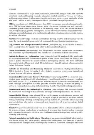 tions and skills needed to shape a safe, sustainable, democratic, and just world. ESR supports
social and emotional learning, character education, conflict resolution, violence prevention,
and intergroup relations. It offers comprehensive programs, resources, and training for adults
who teach children at every developmental level, preschool through high school.
ERIC (www.askeric.org). ERIC offers more than 3000 resources on a variety of educational is-
sues. ERIC includes lesson plans, Internet sites, educational organizations, and electronic
discussion groups. Lessons are offered in the following subject areas: arts, character educa-
tion, foreign language, general lesson plans, health, information literacy, integrated interdis-
ciplinary approach, language arts, mathematics, physical education, science, social studies,
vocational education.
Foxfire (www.foxfire.org). Teachers and students develop creative and innovative ways to
learn the curriculum in learner-centered, community-focused learning environments.
Gay, Lesbian, and Straight Education Network (www.glsen.org). GLSEN is one of the na-
tion’s leading voices for equality and safety in the educational system.
Global Schoolhouse (www.gsn.org). This site provides excellent resources for the informa-
tion consumer, especially teachers who want to use the Internet in their classrooms.
Institute for Democracy in Education (www.ohiou.edu/ide). IDE was founded by local teach-
ers in Southeastern Ohio dismayed that public school reform overlooked the historic pur-
pose of public education—the development of participatory citizens who have cultivated
democratic habits of heart and mind. IDE includes more than 20 regional offices across the
United States and Canada.
Institute for Elementary and Secondary Educators (www.brown.edu/Departments/IESE).
IESE is located at Brown University. It offers links to resources, projects, and examples of
schools that use educational technology.
International Education and Resource Network (www.iearn.org). iEARN is a nonprofit orga-
nization made up of almost 4,000 schools in more than 90 countries that empowers teachers
and young people (K–12) to work together online through a global telecommunications net-
work. Through participation in iEARN projects, students develop the habit of getting in-
volved in community issues, thus better equipping them for future citizenship participation.
International Society for Technology in Education (www.iste.org). ISTE publishes Journal
for Research on Technology in Education and develops technology standards for schools.
Internet Public Library (www.ipl.org). IPL is a public service organization and learning and
teaching environment at the University of Michigan School of Information. Activities include
finding, evaluating, selecting, and organizing library material. IPL advocates a learn-by-doing
approach to train information professionals and students to work in an increasingly digital
environment.
MiddleWeb (www.middleweb.com). This site is dedicated to reform and innovation in mid-
dle schools, with an emphasis on urban issues. It provides links to other online resources
and a listserv that connects middle school teachers interested in improving middle grades,
teaching, and learning.
National Association for Multicultural Education (www.nameorg.org). NAME advocates for
educational equity and social justice. Membership encompasses the spectrum of profes-
sional educators and specialists, including early childhood, classroom and higher education
STRUGGLE 275
 