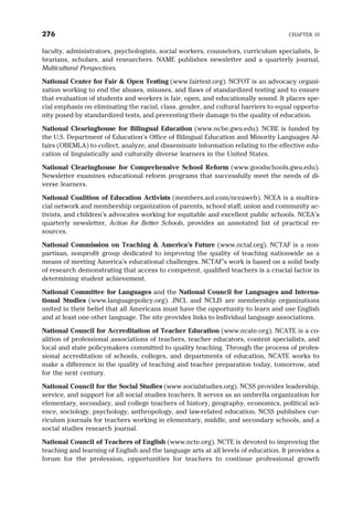 faculty, administrators, psychologists, social workers, counselors, curriculum specialists, li-
brarians, scholars, and researchers. NAME publishes newsletter and a quarterly journal,
Multicultural Perspectives.
National Center for Fair & Open Testing (www.fairtest.org). NCFOT is an advocacy organi-
zation working to end the abuses, misuses, and flaws of standardized testing and to ensure
that evaluation of students and workers is fair, open, and educationally sound. It places spe-
cial emphasis on eliminating the racial, class, gender, and cultural barriers to equal opportu-
nity posed by standardized tests, and preventing their damage to the quality of education.
National Clearinghouse for Bilingual Education (www.ncbe.gwu.edu). NCBE is funded by
the U.S. Department of Education’s Office of Bilingual Education and Minority Languages Af-
fairs (OBEMLA) to collect, analyze, and disseminate information relating to the effective edu-
cation of linguistically and culturally diverse learners in the United States.
National Clearinghouse for Comprehensive School Reform (www.goodschools.gwu.edu).
Newsletter examines educational reform programs that successfully meet the needs of di-
verse learners.
National Coalition of Education Activists (members.aol.com/nceaweb). NCEA is a multira-
cial network and membership organization of parents, school staff, union and community ac-
tivists, and children’s advocates working for equitable and excellent public schools. NCEA’s
quarterly newsletter, Action for Better Schools, provides an annotated list of practical re-
sources.
National Commission on Teaching & America’s Future (www.nctaf.org). NCTAF is a non-
partisan, nonprofit group dedicated to improving the quality of teaching nationwide as a
means of meeting America’s educational challenges. NCTAF’s work is based on a solid body
of research demonstrating that access to competent, qualified teachers is a crucial factor in
determining student achievement.
National Committee for Languages and the National Council for Languages and Interna-
tional Studies (www.languagepolicy.org). JNCL and NCLIS are membership organizations
united in their belief that all Americans must have the opportunity to learn and use English
and at least one other language. The site provides links to individual language associations.
National Council for Accreditation of Teacher Education (www.ncate.org). NCATE is a co-
alition of professional associations of teachers, teacher educators, content specialists, and
local and state policymakers committed to quality teaching. Through the process of profes-
sional accreditation of schools, colleges, and departments of education, NCATE works to
make a difference in the quality of teaching and teacher preparation today, tomorrow, and
for the next century.
National Council for the Social Studies (www.socialstudies.org). NCSS provides leadership,
service, and support for all social studies teachers. It serves as an umbrella organization for
elementary, secondary, and college teachers of history, geography, economics, political sci-
ence, sociology, psychology, anthropology, and law-related education. NCSS publishes cur-
riculum journals for teachers working in elementary, middle, and secondary schools, and a
social studies research journal.
National Council of Teachers of English (www.ncte.org). NCTE is devoted to improving the
teaching and learning of English and the language arts at all levels of education. It provides a
forum for the profession, opportunities for teachers to continue professional growth
276 CHAPTER 10
 