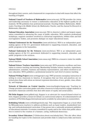 throughout their careers, and a framework for cooperation to deal with issues that affect the
teaching of English.
National Council of Teachers of Mathematics (www.nctm.org). NCTM provides the vision
and leadership necessary to ensure a mathematics education of the highest quality for all
students. NCTM publishes four professional journals: Teaching Children Mathematics, Mathe-
matics Teaching in the Middle School, the Mathematics Teacher, and the Journal for Research in
Mathematics Education.
National Education Association (www.nea.org). NEA is America’s oldest and largest organi-
zation committed to advancing the cause of public education. NEA conducts professional
workshops, supports members involved in contractual negotiations, lobbies state and fed-
eral legislative bodies, and promotes dialogue on major educational issues.
National Endowment for the Humanities (www.neh.fed.us). NEH is an independent grant-
making agency of the U.S. government dedicated to supporting research, education, and
public programs in the humanities.
National Endowment for the Sciences (www.nes.fed.us). NES is an independent grant-
making agency of the U.S. government dedicated to supporting research, education, and
public programs in the sciences.
National Middle School Association (www.nmsa.org). NMSA is a resource center for middle
school teachers.
National Science Teachers Association (www.nsta.org). NSTA promotes excellence and inno-
vation in science teaching and learning. Membership includes science teachers, supervisors,
administrators, scientists, business and industry representatives, and others involved in sci-
ence education. NSTA publishes a professional journal for each level of science teaching.
National Writing Project (www.writingproject.org). NWP promotes exemplary instruction of
writing in every classroom in America. It recognizes that our lives and practices are en-
riched when those with whom we interact represent diversities of race, gender, class, ethnic-
ity, and language.
Network of Educators on Central America (www.teachingforchange.org). Teaching for
Change provides curriculum guides and other resources to help teachers engage students in
innovative classroom activities that deal with issues of equity and social justice.
Phi Delta Kappan (www.pdkintl.org). Kappan is an advocate for research-based school re-
form. Kappan provides a forum for debate on controversial subjects. It is disseminated to all
members of Phi Delta Kappa International and is available by subscription to nonmembers.
Rethinking Schools (www.rethinkingschools.org). This organization began as a local effort
by Milwaukee-area teachers to address problems such as basal readers, standardized test-
ing, and textbook-dominated curriculum. It has grown into a nationally prominent publisher
of educational materials. It remains committed to equity and to the vision that public educa-
tion is central to the creation of a humane, caring, multiracial democracy.
Secondary School Educators (7-12educators.about.com/mbody.htm). This site offers ideas
for handling hot topics in the classroom and provides links to subject-area links and lesson
plans.
STRUGGLE 277
 