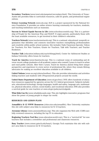Secondary Teachers (www.tenet.edu/jumpstart/secondary.html). This University of Texas–
Austin site provides links to curriculum resources, calls for grants, and professional organi-
zations.
Science Learning Network (www.sln.org). SLN is a project sponsored by the National Sci-
ence Foundation. It provides an online science learning community for teachers, students,
and teaching institutions such as museums.
Success in School Equals Success in Life (www.schoolsuccessinfo.org). This is a partner-
ship of People for the American Way and NAACP. It urges parents, particularly those with
the least available resources, to get involved in their children’s education.
Teachers Network (www.teachersnetwork.org). This is a national, educational, nonprofit or-
ganization that identifies and connects innovative teachers exemplifying professionalism
and creativity within public school systems. Site includes: Daily Classroom Specials, Videos
for Teachers, For New Teachers, Grants for Teachers, Talk with Teachers, and Teacher
Bookstore.
Teacher Talk (education.indiana.edu/cas/tt/tthmpg.html). Center for Adolescent Studies at
Indiana University offers forum for teachers.
Teach for America (www.tfanetwork.org). This is a national corps of outstanding and di-
verse recent college graduates of all academic majors who commit 2 years to teach in urban
and rural public schools. After their 2 years, Teach for America alumni bring their unique
perspective and experience to every sector of professional life, where they remain lifelong
advocates for making an excellent education available to all children.
United Nations (www.un.org/cyberschoolbus). This site provides information and activities
linking teachers and students with UN-sponsored projects around the world.
United States Department of Education (www.ed.gov/free). DOE offers hundreds of educa-
tion resources supported by agencies across the U.S. federal government. Subjects include:
arts, educational technology, foreign languages, health and safety, language arts, mathemat-
ics, physical education, science, social studies, and vocational education. DOE also provides
a survival guide for new teachers at www.ed.gov/pubs/survivalguide.
What Kids Can Do (www.whatkidscando.org). This site highlights innovative programs that
show the power of young people to shape our world.
RESOURCES AND LESSON PLANS
Armadillo’s K–12 WWW Resources (chico.rice.edu/armadillo). Rice University maintains
this site with subject area links to resources for K–12 teachers.
Awesome Library (www.awesomelibrary.org). This site organizes the Web with 17,000 care-
fully reviewed resources, including the top 5% in education.
Beginning Teachers Tool Box (www.education-world.com). This is a “survival kit” for new
teachers that includes a newsletter and professional and classroom resources.
Busy Teacher (www.ceismc.gatech.edu/busyt). Georgia Tech maintains this site with sub-
ject area links to resources for K–12 teachers.
278 CHAPTER 10
 