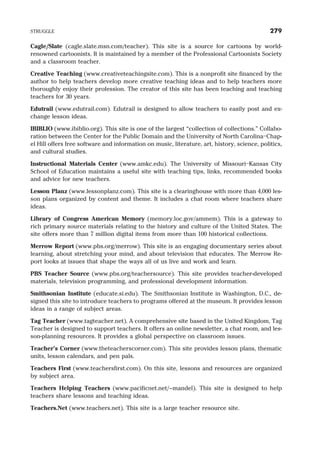 Cagle/Slate (cagle.slate.msn.com/teacher). This site is a source for cartoons by world-
renowned cartoonists. It is maintained by a member of the Professional Cartoonists Society
and a classroom teacher.
Creative Teaching (www.creativeteachingsite.com). This is a nonprofit site financed by the
author to help teachers develop more creative teaching ideas and to help teachers more
thoroughly enjoy their profession. The creator of this site has been teaching and teaching
teachers for 30 years.
Edutrail (www.edutrail.com). Edutrail is designed to allow teachers to easily post and ex-
change lesson ideas.
IBIBLIO (www.ibiblio.org). This site is one of the largest “collection of collections.” Collabo-
ration between the Center for the Public Domain and the University of North Carolina–Chap-
el Hill offers free software and information on music, literature, art, history, science, politics,
and cultural studies.
Instructional Materials Center (www.amkc.edu). The University of Missouri–Kansas City
School of Education maintains a useful site with teaching tips, links, recommended books
and advice for new teachers.
Lesson Planz (www.lessonplanz.com). This site is a clearinghouse with more than 4,000 les-
son plans organized by content and theme. It includes a chat room where teachers share
ideas.
Library of Congress American Memory (memory.loc.gov/ammem). This is a gateway to
rich primary source materials relating to the history and culture of the United States. The
site offers more than 7 million digital items from more than 100 historical collections.
Merrow Report (www.pbs.org/merrow). This site is an engaging documentary series about
learning, about stretching your mind, and about television that educates. The Merrow Re-
port looks at issues that shape the ways all of us live and work and learn.
PBS Teacher Source (www.pbs.org/teachersource). This site provides teacher-developed
materials, television programming, and professional development information.
Smithsonian Institute (educate.si.edu). The Smithsonian Institute in Washington, D.C., de-
signed this site to introduce teachers to programs offered at the museum. It provides lesson
ideas in a range of subject areas.
Tag Teacher (www.tagteacher.net). A comprehensive site based in the United Kingdom, Tag
Teacher is designed to support teachers. It offers an online newsletter, a chat room, and les-
son-planning resources. It provides a global perspective on classroom issues.
Teacher’s Corner (www.theteacherscorner.com). This site provides lesson plans, thematic
units, lesson calendars, and pen pals.
Teachers First (www.teachersfirst.com). On this site, lessons and resources are organized
by subject area.
Teachers Helping Teachers (www.pacificnet.net/~mandel). This site is designed to help
teachers share lessons and teaching ideas.
Teachers.Net (www.teachers.net). This site is a large teacher resource site.
STRUGGLE 279
 