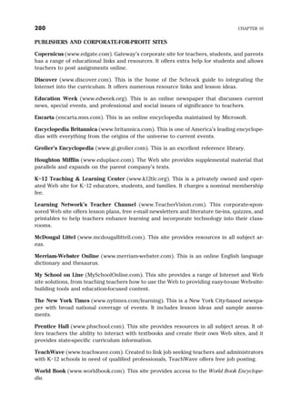 PUBLISHERS AND CORPORATE-FOR-PROFIT SITES
Copernicus (www.edgate.com). Gateway’s corporate site for teachers, students, and parents
has a range of educational links and resources. It offers extra help for students and allows
teachers to post assignments online.
Discover (www.discover.com). This is the home of the Schrock guide to integrating the
Internet into the curriculum. It offers numerous resource links and lesson ideas.
Education Week (www.edweek.org). This is an online newspaper that discusses current
news, special events, and professional and social issues of significance to teachers.
Encarta (encarta.msn.com). This is an online encyclopedia maintained by Microsoft.
Encyclopedia Britannica (www.britannica.com). This is one of America’s leading encyclope-
dias with everything from the origins of the universe to current events.
Grolier’s Encyclopedia (www.gi.grolier.com). This is an excellent reference library.
Houghton Mifflin (www.eduplace.com). The Web site provides supplemental material that
parallels and expands on the parent company’s texts.
K–12 Teaching & Learning Center (www.k12tlc.org). This is a privately owned and oper-
ated Web site for K–12 educators, students, and families. It charges a nominal membership
fee.
Learning Network’s Teacher Channel (www.TeacherVision.com). This corporate-spon-
sored Web site offers lesson plans, free e-mail newsletters and literature tie-ins, quizzes, and
printables to help teachers enhance learning and incorporate technology into their class-
rooms.
McDougal Littel (www.mcdougallittell.com). This site provides resources in all subject ar-
eas.
Merriam-Webster Online (www.merriam-webster.com). This is an online English language
dictionary and thesaurus.
My School on Line (MySchoolOnline.com). This site provides a range of Internet and Web
site solutions, from teaching teachers how to use the Web to providing easy-to-use Web-site-
building tools and education-focused content.
The New York Times (www.nytimes.com/learning). This is a New York City-based newspa-
per with broad national coverage of events. It includes lesson ideas and sample assess-
ments.
Prentice Hall (www.phschool.com). This site provides resources in all subject areas. It of-
fers teachers the ability to interact with textbooks and create their own Web sites, and it
provides state-specific curriculum information.
TeachWave (www.teachwave.com). Created to link job seeking teachers and administrators
with K–12 schools in need of qualified professionals, TeachWave offers free job posting.
World Book (www.worldbook.com). This site provides access to the World Book Encyclope-
dia.
280 CHAPTER 10
 