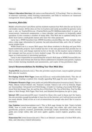 Yahoo’s Education Directory (dir.yahoo.com/Education/K 12/Teaching). This is a directory
of reference materials, online learning communities, and links to resources on classroom
management, lesson planning, and library resources.
Laurence Klein.Edu
Middle school teacher Larry Klein and his students maintain four Web sites for use by his so-
cial studies classes. All the sites are free to teachers and easily accessible by parents. Larry
uses a site on TeacherWeb.com (TeacherWeb.com/NY/168/Klein/index.html) to post an-
nouncements, homework assignments, a class calendar, and answers to frequently asked
questions. It also contains a number of study links. This Web site is updated daily by stu-
dents from Larry’s ninth-grade classes who have the class password.
Larry has a WWW.Geocities.Com (WWW.Geocities.com/jhs168q) site that includes class
rules, a joke page, information for parents, fun and educational links, and a list of “useless”
social studies facts.
WWW.Think.Com is a secure Web space that allows students to develop and post Web-
based multimedia projects. Each student has her or his own password that permits her or
him to enter, view, and change material on her or his site. As the teacher, Larry is listed as
site manager and has access to every student’s page. The site also allows students to dia-
logue on controversial or interesting questions.
Larry is also responsible for maintaining the school’s Web page at WWW.Parsons168.com.
This is a much more formal site that has letters addressed to students and parents, explana-
tions of state learning standards and assessments, and copies of trip permission slips.
Larry’s Recommendations for Building Your Own Web Sites
TeacherWeb (teacherweb.com/). This site provides easy-to-create, easy-to-update personal
Web sites for teachers.
Developing School Web Pages (www.siec.k12.in.us/~west/online/index.html). This site of-
fers tips for creating a content rich, visually appealing Web page for your school site.
Webmaster Resource Page (www.pekin.net/pekin108/webmasters/resources.html). This is a
Pekin, Illinois School District site. Features include: Yahoo’s List of K–12 Schools, Begin-
ner–Intermediate–Advanced Level Web Design, A Guide to Creating a Successful Web Page,
Great Web Site Design Tips, Art and the Zen of Web Sites, The Tao of Web Sites, Top Ten Mis-
takes in Web Design, Web Pages That Suck, and Detailed Descriptions for gif vs. jpeg.
Internet 101 (www.internet101.org/). Created for those who want to know just the basics,
this site provides enough knowledge to have fun on the Internet, yet it will not bore you with
too many details. Think of this as a set of instructions for people who don’t like to read in-
structions.
Lisa Explains (www.lissaexplains.com/). This is Web page design for kids. Topics include
HTML, how to create home pages, make a Web page, hex codes, rgb color chart, free
guestbooks, projects, counters, guestbooks, JavaScript, scripts, downloads, e-mail, tutorial,
guide, java script, tables, lake and snow applet, applets, search engines, graphics, copy,
paste.
Homeroom.Net (www.homeroom.net/). This is an Internet community of school Web sites,
links, and education related information.
STRUGGLE 281
 