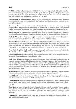 Web66 (web66.coled.umn.edu/schools.html). This site is designed to facilitate the introduc-
tion of this technology into K–12 schools. The goals of this project are to help teachers learn
how to set up their own Internet servers; to link teachers, students, and schools; and to help
teachers find and use appropriate resources on the Web.
Backgrounds for Educators and Others (arthur.k12.il.us/arthurgs/aesbggr.htm). This site
provides borders and tiled backgrounds that might be useful to teachers or students devel-
oping home pages.
Presenting Java (www.december.com/works/java.html). Java is a computer programming
language that brings animation and a level of interactivity to the Web. With Java, you can
create animations, simulations, and applications for Web pages that are truly interactive.
Simple JavaScript (www.uen.org/utahlink/public html/handouts/js/simpljs.htm). This site
provides information on using Simple JavaScripts, JavaScript Basics, and Online Resources.
Website Abstraction—Free JavaScripts (wsabstract.com/cutpastejava.shtml). This site of-
fers comprehensive JavaScript tutorials and more than 400 free scripts.
The Free Site (www.thefreesite.com/). This provides listings and reviews of the best freebies
available on the Net: e-mail freebies, free fonts, fun freebies, free games, free graphics, free
Java & Javascript, free postcards, free software, free sounds, free technical support, free
Web space for hosting your site, Web master freebies (free tools, Web site resources).
Free Web Graphics Tools and Resources (www.gifcruncher.com/resources/links.html).
This lists free sites useful for designers and Web masters.
Fontsnthings.com (www.fontsnthings.com/collected/whoami.html). This site provides a col-
lection of unusual freeware and shareware fonts.
Web Page Formatting (www.uen.org/utahlink/public html/handouts/handouts.html). A
training resource provided by UtahLink, this site provides handouts that may be used for
classroom and personal education. Features include: 15 ways that computers can save an
educator’s time, building instructional materials with the Internet, Internet integration ideas
across the curriculum, working with graphics on the Web, HTML tags for formatting text, us-
ing simple JavaScripts.
School Icons (www.schoolicons.com/eng/index.html). This site provides free Web graphics—
educational icons, clipart, backgrounds, buttons, counter digits, and more.
IconBAZAAR (www.iconbazaar.com). This is a gallery of free clipart, graphics, images,
webdings, and webart for use in HTML development.
ClipArt Review (www.webplaces.com/html/clipart.htm). This site is a guide to free graphics
on the Web: icons, backgrounds, textures, animated gifs, buttons, bars, lines, rules, bullets,
clip art.
Cool Archive (www.coolarchive.com). This site offers a huge free vault of clipart images,
fonts, icons, hundreds of animations, buttons, bullets, arrows, bars, html and photoshop
tips, sounds. Plus it offers an online logo generator and button maker to create your own
graphics.
Earl’s ClipArt Page (library.hilton.kzn.school.za/Mainpgs/clipart&.htm). This site offers clip-
art, sounds, and fonts galore.
282 CHAPTER 10
 