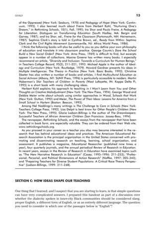 of the Oppressed (New York: Seabury, 1970) and Pedagogy of Hope (New York: Contin-
uum, 1995). I also learned much about Freire from Herbert Kohl, “Nurturing One’s
Dream,” in Rethinking Schools, 10(1), Fall, 1995; Ira Shor and Paulo Freire, A Pedagogy
for Liberation: Dialogues on Transforming Education (South Hadley, MA: Bergin and
Garvey, 1987); and Ira Shor, ed., Freire for the Classroom (Portsmouth, NH: Heinemann,
1987). Septima Clark’s story is told in Cynthia Brown, ed., Ready from Within: Septima
Clark and the Civil Rights Movement (Lawrenceville, NJ: Africa World Press, 1986).
I think the following books will also be useful to you as you define your own philosophy
of education and translate it into classroom practice. George Counts’s Dare the School
Build a New Social Order? (New York: Arno Press, 1969) is difficult to find, but excerpts
appear in a number of collections. Maxine Greene has written many books. I especially
recommend an article, “Diversity and Inclusion: Towards a Curriculum for Human Beings,”
in Teachers College Record, 95(2), 211–221, 1993. Michael Apple is the author of Ideol-
ogy and Curriculum (New York: Routledge, 1979). Howard Gardner presents his ideas in
Multiple Intelligences: The Theory in Practice (New York: Basic Books, 1993). Christine
Sleeter has also written a number of books and articles. I find Multicultural Education as
Social Activism (Albany, NY: SUNY Press, 1996) is particularly accessible to readers. Martin
Haberman’s Star Teachers of Children in Poverty (West Lafayette, IN: Kappa Delta Pi,
1995) is a short book with many challenging ideas.
Herbert Kohl explains his approach to teaching in I Won’t Learn from You and Other
Thoughts on Creative Maladjustment (New York: The New Press, 1994). George Wood and
Debbie Meier write about schools using similar approaches in Wood, Schools that Work
(New York: Dutton, 1992) and Meier, The Power of Their Ideas: Lessons for America from a
Small School in Harlem (Boston: Beacon, 1995).
Among Nel Noddings’s many writings is The Challenge to Care in Schools (New York:
Teachers College Press, 1992). Lisa Delpit is best know for Other People’s Children (New
York: The New Press, 1995). Gloria Ladson-Billings is the author of The Dreamkeepers:
Successful Teachers of African American Children (San Francisco: Jossey-Bass, 1994).
The newspaper, Rethinking Schools, and the essays from the newspaper that have been
collected in book form, are especially valuable. They can be ordered from their Web site,
www.rethinkingschools.org.
As you proceed in your career as a teacher you also may become interested in the re-
search that lies behind educational ideas and practices. The American Educational Re-
search Association is the principal organization in the United States concerned with pro-
moting and disseminating research on teaching, learning, school organization, and
assessment. It publishes a magazine, Educational Researcher (published nine times a
year), four quarterly journals, and the annual periodical Review of Research in Education.
In recent years, essays in the Review of Research in Education have examined topics such
as “The New Narrative Research in Education” (Casey, 1995–1996: 211–253); “Profes-
sional, Personal, and Political Dimensions of Action Research” (Noffke, 1997: 305–343);
and “Preparing Teachers for Diverse Student Populations: A Critical Race Theory Perspec-
tive” (Ladson-Billings, 1999: 211–248).
SECTION C: HOW IDEAS SHAPE OUR TEACHING
One thing that I learned, and I suspect that you are starting to learn, is that simple questions
can have very complicated answers. I prepared this handout as part of a discussion over
whether the dialectic spoken in inner-city Black communities should be considered slang,
proper English, a different form of English, or as an entirely different language. The question
you need to consider is which one of the passages below is “English”?
GOALS 13
 