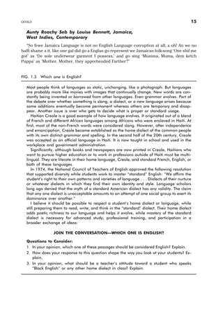 Aunty Roachy Seb by Louise Bennett, Jamaica,
West Indies, Contemporary
“So fi-we Jamaica Language is not no English Language corruption at all, a oh! An we no
haffi shame a it, like one gal did go a Englan go represent we Jamaican folk-song ‘One shif me
got’ as ‘De sole underwear garment I possess,’ and go sing ‘Mumma, Muma, dem ketch
Puppa’ as ‘Mother, Mother, they apprehended Farther’!”
FIG. 1.3 Which one is English?
Most people think of languages as static, unchanging, like a photograph. But languages
are probably more like movies with images that continually change. New words are con-
stantly being invented or borrowed from other languages. Even grammar evolves. Part of
the debate over whether something is slang, a dialect, or a new language arises because
some additions eventually become permanent whereas others are temporary and disap-
pear. Another issue is over who gets to decide what is proper or standard usage.
Haitian Creole is a good example of how language evolves. It originated out of a blend
of French and different African languages among Africans who were enslaved in Haiti. At
first, most of the non-French words were considered slang. However, after independence
and emancipation, Creole became established as the home dialect of the common people
with its own distinct grammar and spelling. In the second half of the 20th century, Creole
was accepted as an official language in Haiti. It is now taught in school and used in the
workplace and government administration.
Significantly, although books and newspapers are now printed in Creole, Haitians who
want to pursue higher education or to work in professions outside of Haiti must be multi-
lingual. They are literate in their home language, Creole, and standard French, English, or
both of these languages.
In 1974, the National Council of Teachers of English approved the following resolution
that supported diversity while students work to master “standard” English: “We affirm the
student’s right to their own patterns and varieties of language . . . Dialects of their nurture
or whatever dialects in which they find their own identity and style. Language scholars
long ago denied that the myth of a standard American dialect has any validity. The claim
that any one dialect is unacceptable amounts to an attempt of one social group to exert its
dominance over another.”
I believe it should be possible to respect a student’s home dialect or language, while
still preparing them to read, write, and think in the “standard” dialect. Their home dialect
adds poetic richness to our language and helps it evolve, while mastery of the standard
dialect is necessary for advanced study, professional training, and participation in a
broader exchange of ideas.
JOIN THE CONVERSATION—WHICH ONE IS ENGLISH?
Questions to Consider:
1. In your opinion, which one of these passages should be considered English? Explain.
2. How does your response to this question shape the way you look at your students? Ex-
plain.
3. In your opinion, what should be a teacher’s attitude toward a student who speaks
“Black English” or any other home dialect in class? Explain.
GOALS 15
 