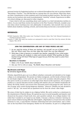 personal stories by beginning teachers are scattered throughout the text in sections labeled
“Becoming a Teacher.” You will find that as a group they are very diverse. What they share
are their commitments to their students and to becoming excellent teachers. The first set of
stories are by teachers who work in predominately “minority” schools. Experiences in differ-
ent school settings are discussed in other chapters.
I have tried to tell you something about each teacher in a brief introduction (written in
italics). As you read these stories by teachers in the New Teachers Network, consider your
own ideas about teaching—your own philosophy of education. Ask yourself, how can your
beliefs about students, teaching, schools, and society help you become a successful teacher?
REFERENCES
NCT&AF (September 1996). What matters most: Teaching for America’s future. New York: National Commission on
Teaching & America’s Future.
Schwartz, F. (1996). Why many new teachers are unprepared to teach in most New York City schools. Phi Delta
Kappan, 78(1), 82–84.
JOIN THE CONVERSATION—ARE ANY OF THESE PEOPLE LIKE ME?
1. As you read the stories of these new teachers, ask yourself, are any of these people
like me? Which ones? How are their ideas like mine? How are they different?
2. What does it take to become a successful new teacher, especially if your initial assign-
ment is working with students in urban and minority schools? What qualities do these
teachers bring with them? What type of support do you think they need to sustain them
in their work?
Questions to Consider:
1. Make a list of your beliefs about education.
2. Use your list to write an essay, “My Beliefs About Education and Society.”
My Dreams and Hope
By Christina Agosti-Dircks
Christina Agosti-Dircks grew up in an affluent suburban community and attended an Ivy League
college as an undergraduate. Her parents are Italian immigrants, and the family is Roman Catho-
lic and deeply religious. In her early 20s, after a year in the secondary education program, Chris-
tina spent 2 weeks as an intern in an urban high school. Based on this experience, she accepted a
position as a special education teacher working with students who were labeled emotionally dis-
turbed. Her family, friends, and several of her classmates tried to discourage her with “horror sto-
ries of young, naive women facing dangerous situations.” However, Christina not only decided to
work in “the city,” she moved into an apartment not far from the school.—Alan Singer
My sense of duty has its origins in my religious beliefs. My uncle worked as a missionary in
the shantytowns of Nairobi, Kenya. He opened my eyes to social inequality and injustice and
showed me the power of hard work, love, and a positive outlook. As a college student, I de-
cided that I needed to act based on my beliefs. I became a literacy volunteer tutoring mi-
grant school children having difficulty with English, a Big Buddy to a truant teen who needed
someone to care, a soup kitchen volunteer delivering food and conversation, and a volun-
teer at the local Red Cross Emergency Shelter for the homeless. As part of a college-based
GOALS 17
 