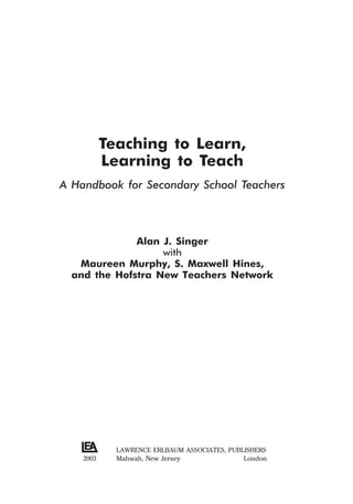 Teaching to Learn,
Learning to Teach
A Handbook for Secondary School Teachers
Alan J. Singer
with
Maureen Murphy, S. Maxwell Hines,
and the Hofstra New Teachers Network
LAWRENCE ERLBAUM ASSOCIATES, PUBLISHERS
Mahwah, New Jersey London
2003
 